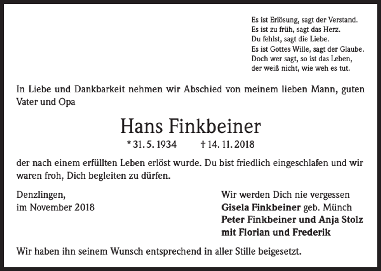 <p>Es ist Erlösung, sagt der Verstand.<br />Es ist zu früh, sagt das Herz.<br />Du fehlst, sagt die Liebe.<br />Es ist Gottes Wille, sagt der Glaube.<br />Doch wer sagt, so ist das Leben,<br />der weiß nicht, wie weh es tut.</p><p>In Liebe und Dankbarkeit nehmen wir Abschied von meinem lieben Mann, guten<br />Vater und Opa</p><p>Hans Finkbeiner<br />* 31. 5. 1934</p><p>† 14. 11. 2018</p><p>der nach einem erfüllten Leben erlöst wurde. Du bist friedlich eingeschlafen und wir<br />waren froh, Dich begleiten zu dürfen.<br />Denzlingen,<br />Wir werden Dich nie vergessen<br />im November 2018 Gisela Finkbeiner geb. Münch<br />Peter Finkbeiner und Anja Stolz<br />mit Florian und Frederik<br />Wir haben ihn seinem Wunsch entsprechend in aller Stille beigesetzt.</p>