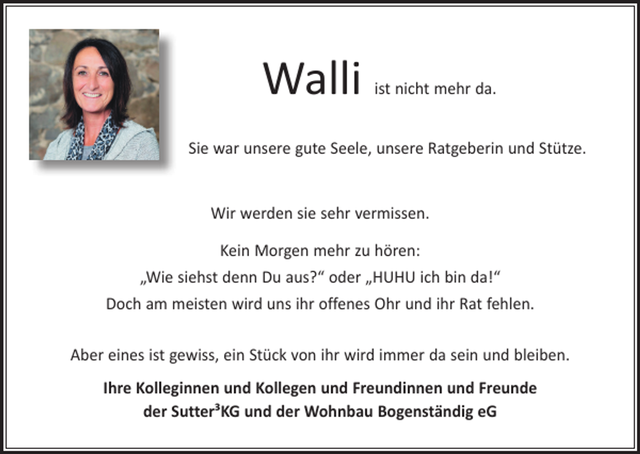 <p>Walli</p><p>ist nicht mehr da.</p><p>Sie war unsere gute Seele, unsere Ratgeberin und Stütze.<br />Wir werden sie sehr vermissen.<br />Kein Morgen mehr zu hören:<br />„Wie siehst denn Du aus?“ oder „HUHU ich bin da!“<br />Doch am meisten wird uns ihr offenes Ohr und ihr Rat fehlen.<br />Aber eines ist gewiss, ein Stück von ihr wird immer da sein und bleiben.<br />Ihre Kolleginnen und Kollegen und Freundinnen und Freunde<br />der Sutter³KG und der Wohnbau Bogenständig eG</p>