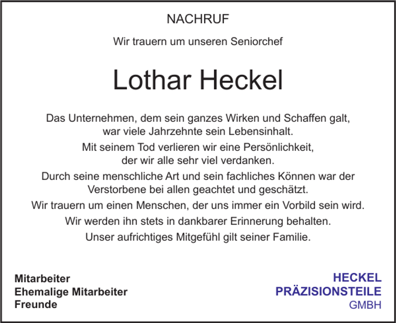 <p>NACHRUF<br />Wir trauern um unseren Seniorchef</p><p>Lothar Heckel<br />Das Unternehmen, dem sein ganzes Wirken und Schaffen galt,<br />war viele Jahrzehnte sein Lebensinhalt.<br />Mit seinem Tod verlieren wir eine Persönlichkeit,<br />der wir alle sehr viel verdanken.<br />Durch seine menschliche Art und sein fachliches Können war der<br />Verstorbene bei allen geachtet und geschätzt.<br />Wir trauern um einen Menschen, der uns immer ein Vorbild sein wird.<br />Wir werden ihn stets in dankbarer Erinnerung behalten.<br />Unser aufrichtiges Mitgefühl gilt seiner Familie.<br />Mitarbeiter<br />Ehemalige Mitarbeiter<br />Freunde</p><p>HECKEL<br />PRÄZISIONSTEILE<br />GMBH</p>