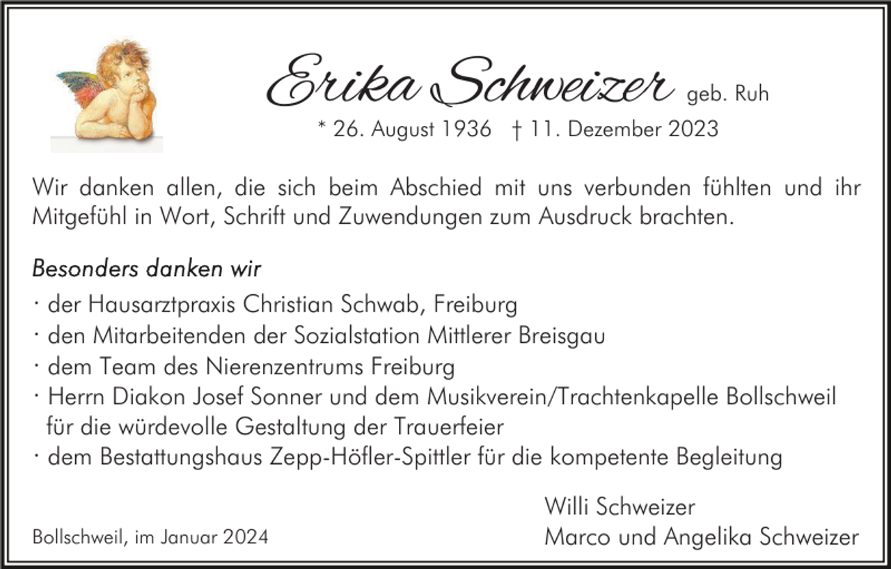 <p>Erika Schweizer</p><p>geb. Ruh</p><p>* 26. August 1936 † 11. Dezember 2023</p><p>Wir danken allen, die sich beim Abschied mit uns verbunden fühlten und ihr<br />Mitgefühl in Wort, Schrift und Zuwendungen zum Ausdruck brachten.</p><p>· der Hausarztpraxis Christian Schwab, Freiburg<br />· den Mitarbeitenden der Sozialstation Mittlerer Breisgau<br />· dem Team des Nierenzentrums Freiburg<br />· Herrn Diakon Josef Sonner und dem Musikverein/Trachtenkapelle Bollschweil<br />für die würdevolle Gestaltung der Trauerfeier<br />· dem Bestattungshaus Zepp-Höfler-Spittler für die kompetente Begleitung<br />Bollschweil, im Januar 2024</p><p>Willi Schweizer<br />Marco und Angelika Schweizer</p>