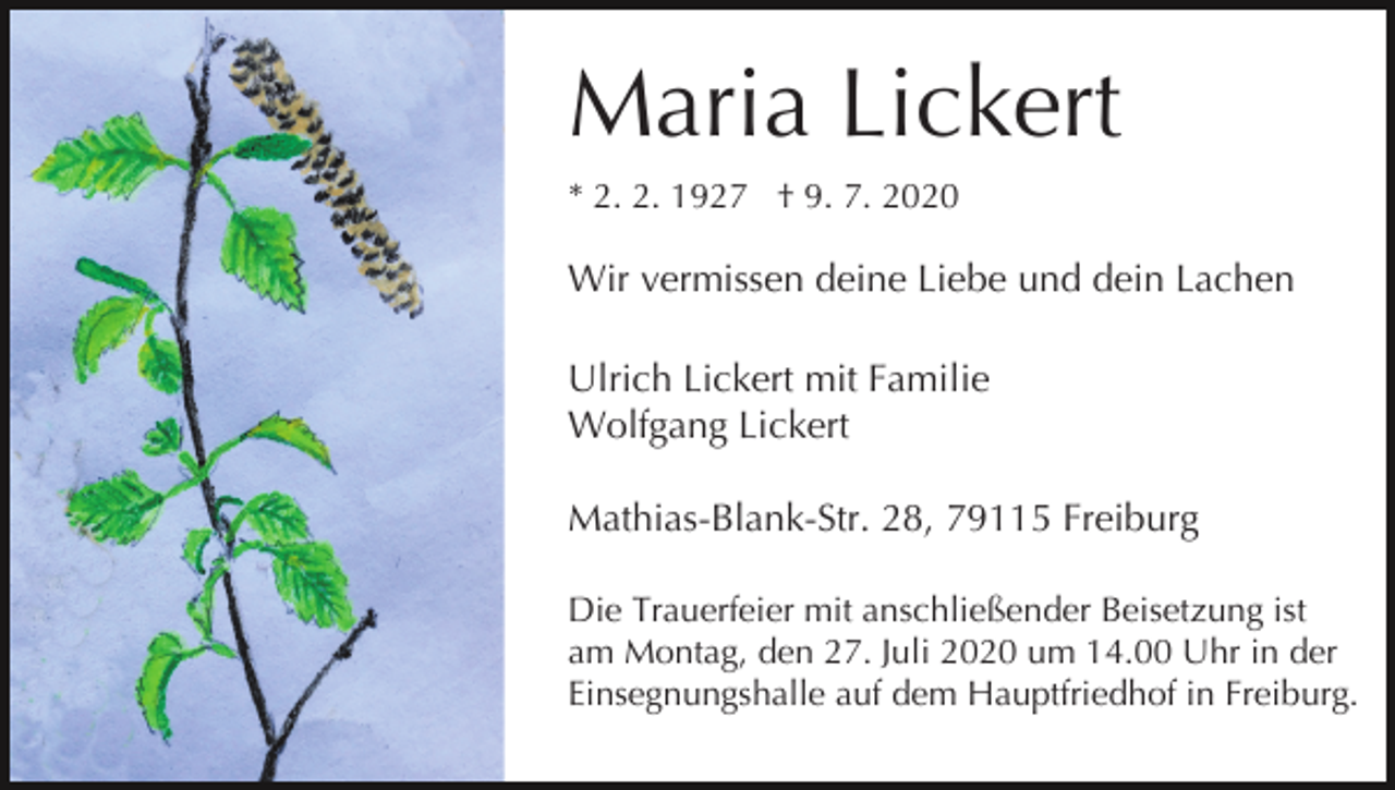 <p>Maria Lickert<br />* 2. 2. 1927 † 9. 7. 2020</p><p>Wir vermissen deine Liebe und dein Lachen<br />Ulrich Lickert mit Familie<br />Wolfgang Lickert<br />Mathias-Blank-Str. 28, 79115 Freiburg<br />Die Trauerfeier mit anschließender Beisetzung ist<br />am Montag, den 27. Juli 2020 um 14.00 Uhr in der<br />Einsegnungshalle auf dem Hauptfriedhof in Freiburg.</p>