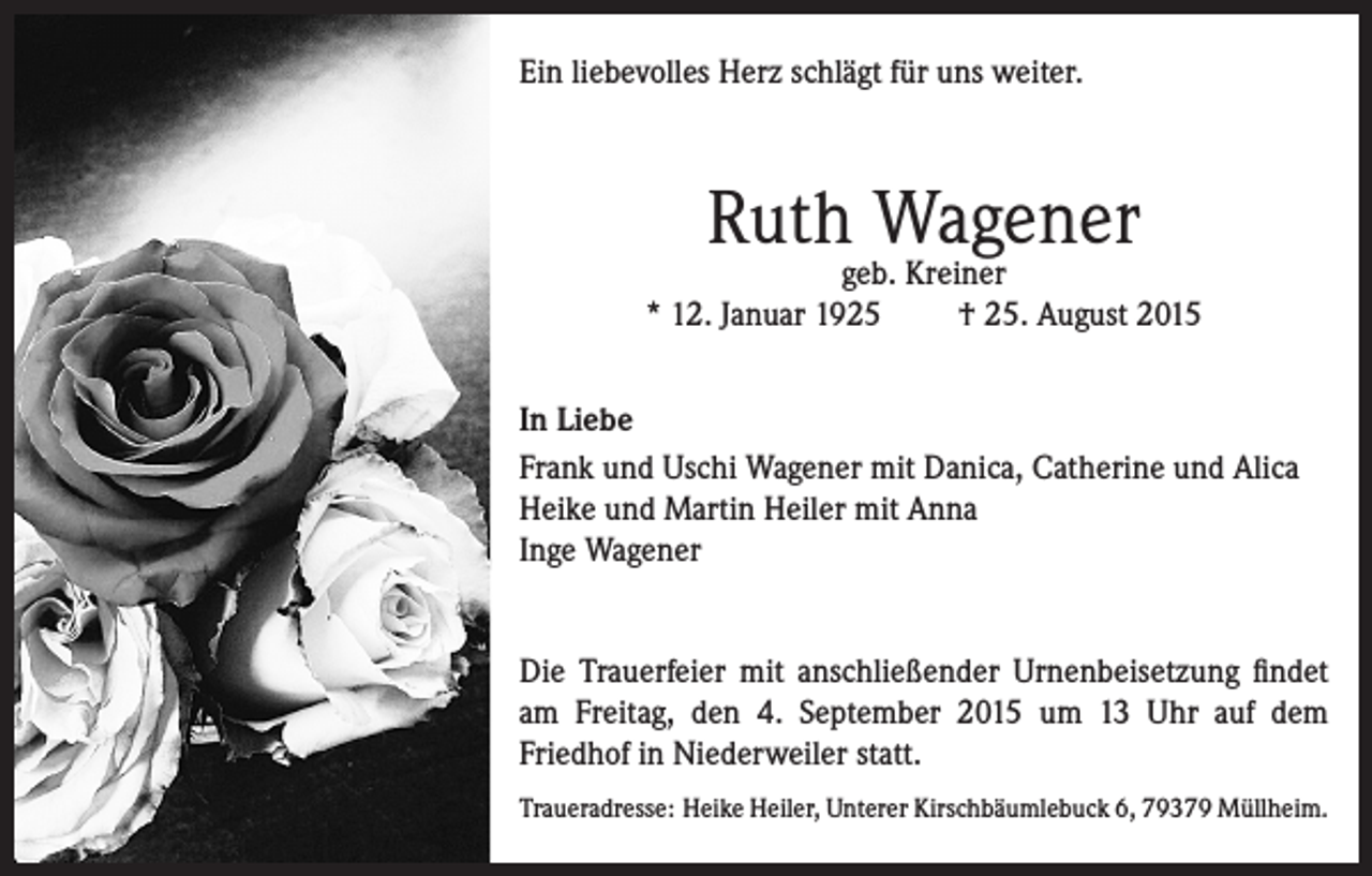 <p>Ein liebevolles Herz schlägt für uns weiter.</p><p>Ruth Wagener</p><p>geb. Kreiner<br />* 12. Januar 1925<br />† 25. August 2015<br />In Liebe<br />Frank und Uschi Wagener mit Danica, Catherine und Alica<br />Heike und Martin Heiler mit Anna<br />Inge Wagener<br />Die Trauerfeier mit anschließender Urnenbeisetzung findet<br />am Freitag, den 4. September 2015 um 13 Uhr auf dem<br />Friedhof in Niederweiler statt.<br />Traueradresse: Heike Heiler, Unterer Kirschbäumlebuck 6, 79379 Müllheim.</p>
