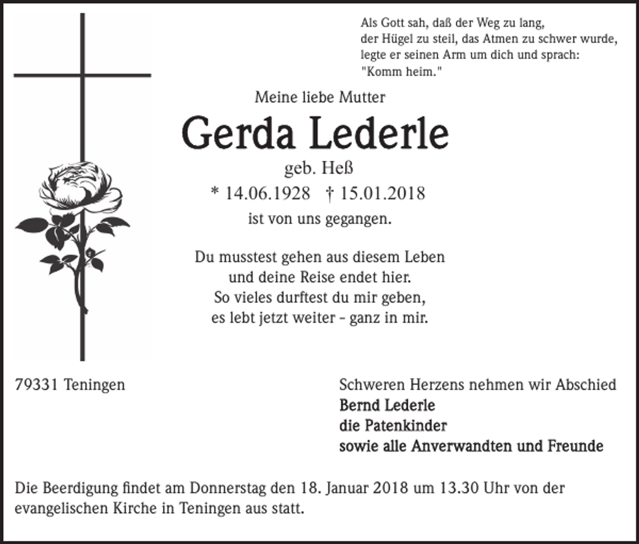 <p>Als<br />Als Gott<br />G ott ssah,<br />a h, ddaß<br />a ß dder<br />er Weg<br />W e g zzuu llang,<br />a n g,<br />dder<br />er Hügel<br />H ü g el zzu<br />u ststeil,<br />eil, ddas<br />as Atmen<br />A t m e n zu<br />z u schwer<br />s c h w er wurde,<br />w ur d e,<br />llegte<br />e gt e er<br />er seinen<br />s ei n e n Arm<br />Ar m um<br />u m di<br />c h und<br />u n d ssprach:<br />pr a c h:<br />dich<br />""Komm<br />K o m m heim."<br />h ei m. "</p><p>MMeine<br />ei n e li liebe<br />e b e MMutter<br />utt er</p><p>ggeb.<br />e b. Heß<br />He ß<br />** 114.06.1928<br />4. 0 6. 1 9 2 8 †† 115.01.2018<br />5. 0 1. 2 0 1 8<br />ist von<br />v o n uns<br />u ns gegangen.<br />g e g a n g e n.<br />ist<br />DDu<br />u musstest<br />m usst est ggehen<br />e h e n aaus<br />us ddiesem<br />i es e m Leben<br />Lebe n<br />und<br />u n d ddeine<br />ei n e Reise<br />R eis e eendet<br />n d et hier.<br />h i er.<br />S o vi<br />el es durftest<br />d urft est du<br />d u mir<br />mir geben,<br />g e b e n,<br />So<br />vieles<br />es<br />es llebt<br />e bt jjetzt<br />et zt weiter<br />w eit er -- gganz<br />a n z iinn mir.<br />mir.</p><p>779331<br />9 1 Teningen<br />T e ni n g e n</p><p>SSchweren<br />c h w er e n Herzens<br />H er z e ns nehmen<br />n e h m e n wir<br />wir Abschied<br />A bs c hi e d</p><p>Die<br />Di<br />e BBeerdigung<br />e er di g u n g ﬁﬁndet<br />n d et aam<br />m Donnerstag<br />D o n n erst a g den<br />d e n 18.<br />1 8. Januar<br />J a nu ar 2018<br />2 0 1 8 uum<br />m 13.30<br />1 3. 3 0 Uhr<br />U hr von<br />v o n der<br />d er<br />e v a n g elis c h e n Kirche<br />Kir c h e iinn Teningen<br />T e ni n g e n aus<br />a us statt.<br />st att.<br />evangelischen</p>