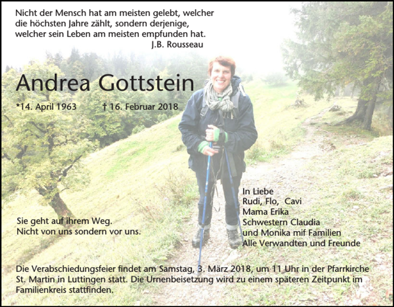 <p>Nicht der Mensch hat am meisten gelebt, welcher<br />die höchsten Jahre zählt, sondern derjenige,<br />welcher sein Leben am meisten empfunden hat.<br />J.B. Rousseau</p><p>Andrea Gottstein<br />*14. April 1963</p><p>† 16. Februar 2018</p><p>Sie geht auf ihrem Weg.<br />Nicht von uns sondern vor uns.</p><p>In Liebe<br />Rudi, Flo, Cavi<br />Mama Erika<br />Schwestern Claudia<br />und Monika mif Familien<br />Alle Verwandten und Freunde</p><p>Die Verabschiedungsfeier findet am Samstag, 3. März 2018, um 11 Uhr in der Pfarrkirche<br />St. Martin in Luttingen statt. Die Urnenbeisetzung wird zu einem späteren Zeitpunkt im<br />Familienkreis stattfinden.</p>