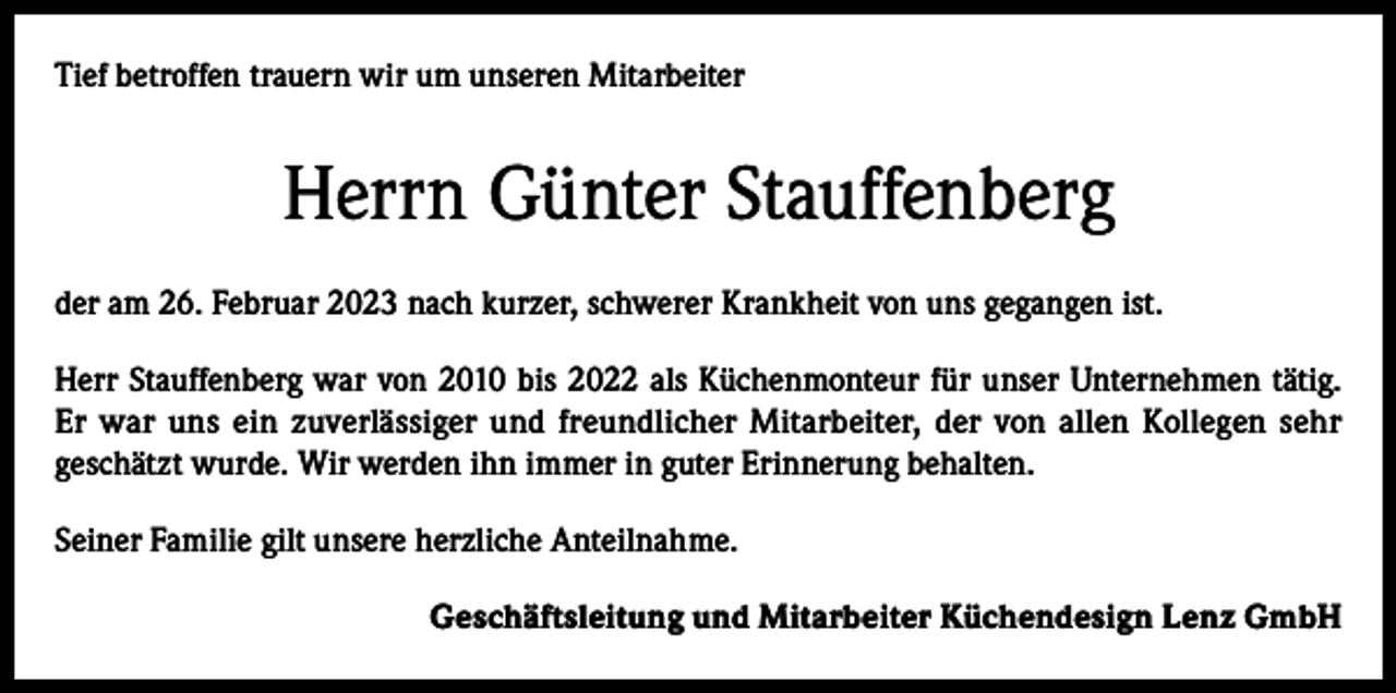 <p>Tief betroffen trauern wir um unseren Mitarbeiter</p><p>Herrn Günter Stauffenberg<br />der am 26. Februar 2023 nach kurzer, schwerer Krankheit von uns gegangen ist.<br />Herr Stauffenberg war von 2010 bis 2022 als Küchenmonteur für unser Unternehmen tätig.<br />Er war uns ein zuverlässiger und freundlicher Mitarbeiter, der von allen Kollegen sehr<br />geschätzt wurde. Wir werden ihn immer in guter Erinnerung behalten.<br />Seiner Familie gilt unsere herzliche Anteilnahme.<br />Geschäftsleitung und Mitarbeiter Küchendesign Lenz GmbH</p>