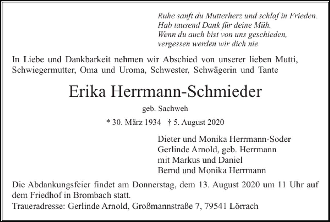 <p>Ruhe sanft du Mutterherz und schlaf in Frieden.<br />Hab tausend Dank für deine Müh.<br />Wenn du auch bist von uns geschieden,<br />vergessen werden wir dich nie.</p><p>In Liebe und Dankbarkeit nehmen wir Abschied von unserer lieben Mutti,<br />Schwiegermutter, Oma und Uroma, Schwester, Schwägerin und Tante</p><p>Erika Herrmann-Schmieder<br />geb. Sachweh<br />* 30. März 1934 † 5. August 2020</p><p>Dieter und Monika Herrmann-Soder<br />Gerlinde Arnold, geb. Herrmann<br />mit Markus und Daniel<br />Bernd und Monika Herrmann<br />Die Abdankungsfeier findet am Donnerstag, dem 13. August 2020 um 11 Uhr auf<br />dem Friedhof in Brombach statt.<br />Traueradresse: Gerlinde Arnold, Großmannstraße 7, 79541 Lörrach</p>
