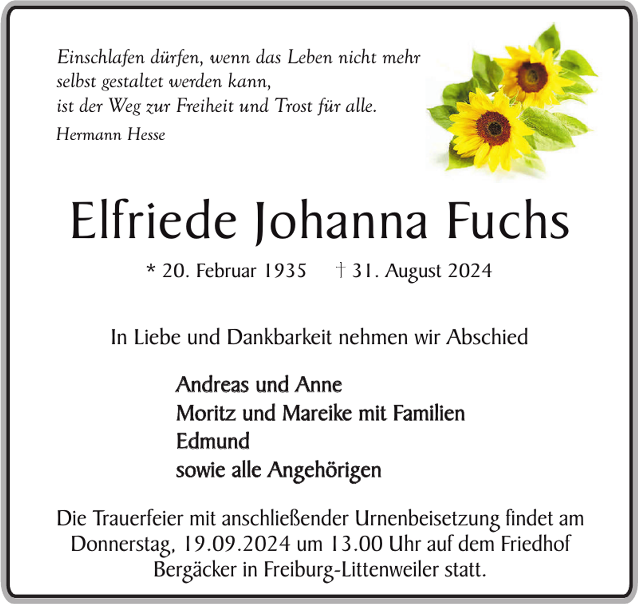 <p>Einschlafen dürfen, wenn das Leben nicht mehr<br />selbst gestaltet werden kann,<br />ist der Weg zur Freiheit und Trost für alle.<br />Hermann Hesse</p><p>Elfriede Johanna Fuchs<br />* 20. Februar 1935</p><p>31. August 2024</p><p>In Liebe und Dankbarkeit nehmen wir Abschied<br />Andreas und Anne<br />Moritz und Mareike mit Familien<br />Edmund<br />sowie alle Angehörigen<br />Die Trauerfeier mit anschließender Urnenbeisetzung findet am<br />Donnerstag, 19.09.2024 um 13.00 Uhr auf dem Friedhof<br />Bergäcker in Freiburg-Littenweiler statt.</p>