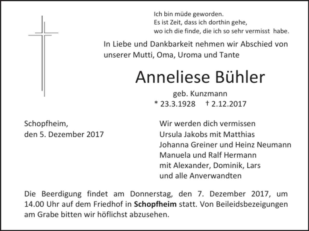 <p>Ich bin müde geworden.<br />Es ist Zeit, dass ich dorthin gehe,<br />wo ich die finde, die ich so sehr vermisst habe.</p><p>In Liebe und Dankbarkeit nehmen wir Abschied von<br />unserer Mutti, Oma, Uroma und Tante</p><p>Anneliese Bühler<br />geb. Kunzmann<br />* 23.3.1928 † 2.12.2017</p><p>Schopfheim,<br />den 5. Dezember 2017</p><p>Wir werden dich vermissen<br />Ursula Jakobs mit Matthias<br />Johanna Greiner und Heinz Neumann<br />Manuela und Ralf Hermann<br />mit Alexander, Dominik, Lars<br />und alle Anverwandten</p><p>Die Beerdigung findet am Donnerstag, den 7. Dezember 2017, um<br />14.00 Uhr auf dem Friedhof in Schopfheim statt. Von Beileidsbezeigungen<br />am Grabe bitten wir höflichst abzusehen.</p>