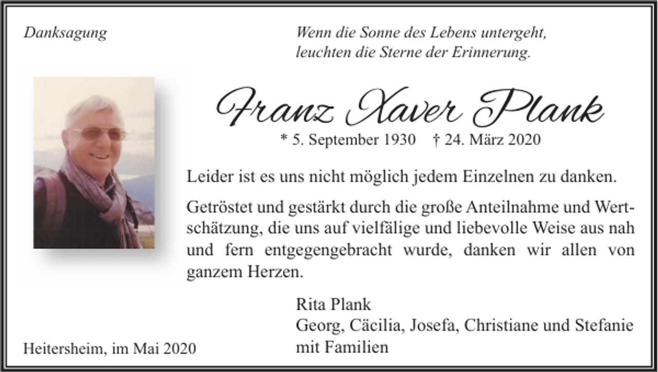 <p>Danksagung</p><p>Wenn die Sonne des Lebens untergeht,<br />leuchten die Sterne der Erinnerung.</p><p>Franz Xaver Plank<br />* 5. September 1930</p><p>† 24. März 2020</p><p>Leider ist es uns nicht möglich jedem Einzelnen zu danken.<br />Getröstet und gestärkt durch die große Anteilnahme und Wertschätzung, die uns auf vielfälige und liebevolle Weise aus nah<br />und fern entgegengebracht wurde, danken wir allen von<br />ganzem Herzen.</p><p>Heitersheim, im Mai 2020</p><p>Rita Plank<br />Georg, Cäcilia, Josefa, Christiane und Stefanie<br />mit Familien</p>