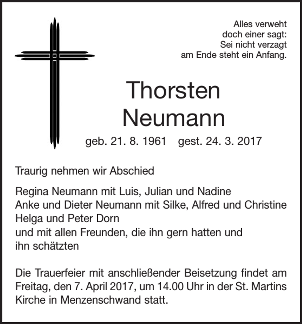 <p>Alles verweht<br />doch einer sagt:<br />Sei nicht verzagt<br />am Ende steht ein Anfang.</p><p>Thorsten<br />Neumann<br />geb. 21. 8. 1961 gest. 24. 3. 2017<br />Traurig nehmen wir Abschied<br />Regina Neumann mit Luis, Julian und Nadine<br />Anke und Dieter Neumann mit Silke, Alfred und Christine<br />Helga und Peter Dorn<br />und mit allen Freunden, die ihn gern hatten und<br />ihn schätzten<br />Die Trauerfeier mit anschließender Beisetzung ﬁndet am<br />Freitag, den 7. April 2017, um 14.00 Uhr in der St. Martins<br />Kirche in Menzenschwand statt.</p>