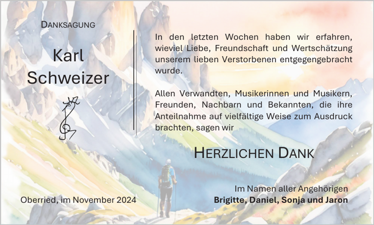 <p>DANKSAGUNG</p><p>Karl<br />Schweizer</p><p>In den letzten Wochen haben wir erfahren,<br />wieviel Liebe, Freundschaft und Wertschätzung<br />unserem lieben Verstorbenen entgegengebracht<br />wurde.</p><p>Allen Verwandten, Musikerinnen und Musikern,<br />Freunden, Nachbarn und Bekannten, die ihre<br />Anteilnahme auf vielfältige Weise zum Ausdruck<br />brachten, sagen wir</p><p>HERZLICHEN DANK<br />Oberried, im November 2024</p><p>Im Namen aller Angehörigen<br />Brigitte, Daniel, Sonja und Jaron</p>