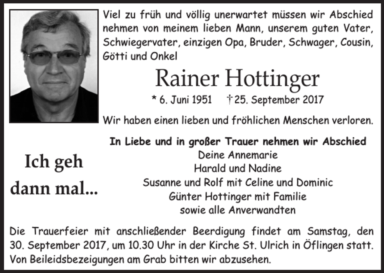 <p>Viel zu früh und völlig unerwartet müssen wir Abschied<br />nehmen von meinem lieben Mann, unserem guten Vater,<br />Schwiegervater, einzigen Opa, Bruder, Schwager, Cousin,<br />Götti und Onkel</p><p>Rainer Hottinger</p><p>* 6. Juni 1951</p><p>25. September 2017</p><p>Wir haben einen lieben und fröhlichen Menschen verloren.</p><p>Ich geh<br />dann mal...</p><p>In Liebe und in großer Trauer nehmen wir Abschied<br />Deine Annemarie<br />Harald und Nadine<br />Susanne und Rolf mit Celine und Dominic<br />Günter Hottinger mit Familie<br />sowie alle Anverwandten</p><p>Die Trauerfeier mit anschließender Beerdigung findet am Samstag, den<br />30. September 2017, um 10.30 Uhr in der Kirche St. Ulrich in Öflingen statt.<br />Von Beileidsbezeigungen am Grab bitten wir abzusehen.</p>