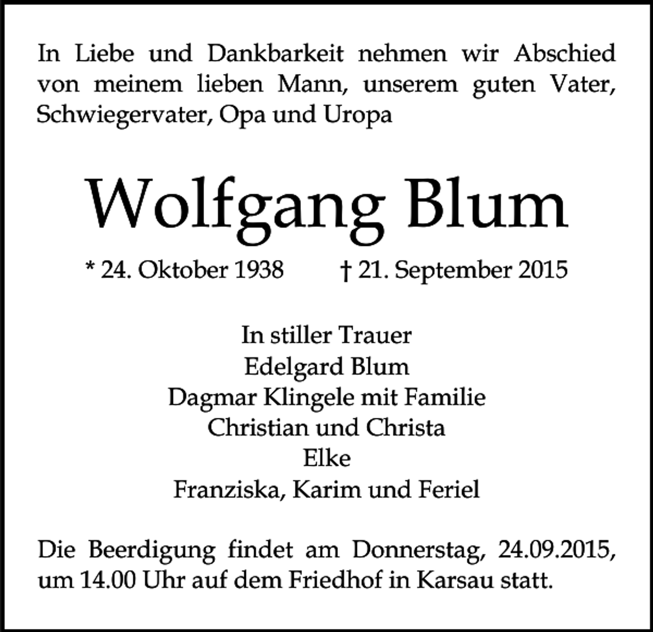 <p>In Liebe und Dankbarkeit nehmen wir Abschied<br />von meinem lieben Mann, unserem guten Vater,<br />Schwiegervater, Opa und Uropa</p><p>Wolfgang Blum<br />* 24. Oktober 1938</p><p>† 21. September 2015</p><p>In stiller Trauer<br />Edelgard Blum<br />Dagmar Klingele mit Familie<br />Christian und Christa<br />Elke<br />Franziska, Karim und Feriel<br />Die Beerdigung findet am Donnerstag, 24.09.2015,<br />um 14.00 Uhr auf dem Friedhof in Karsau statt.</p>