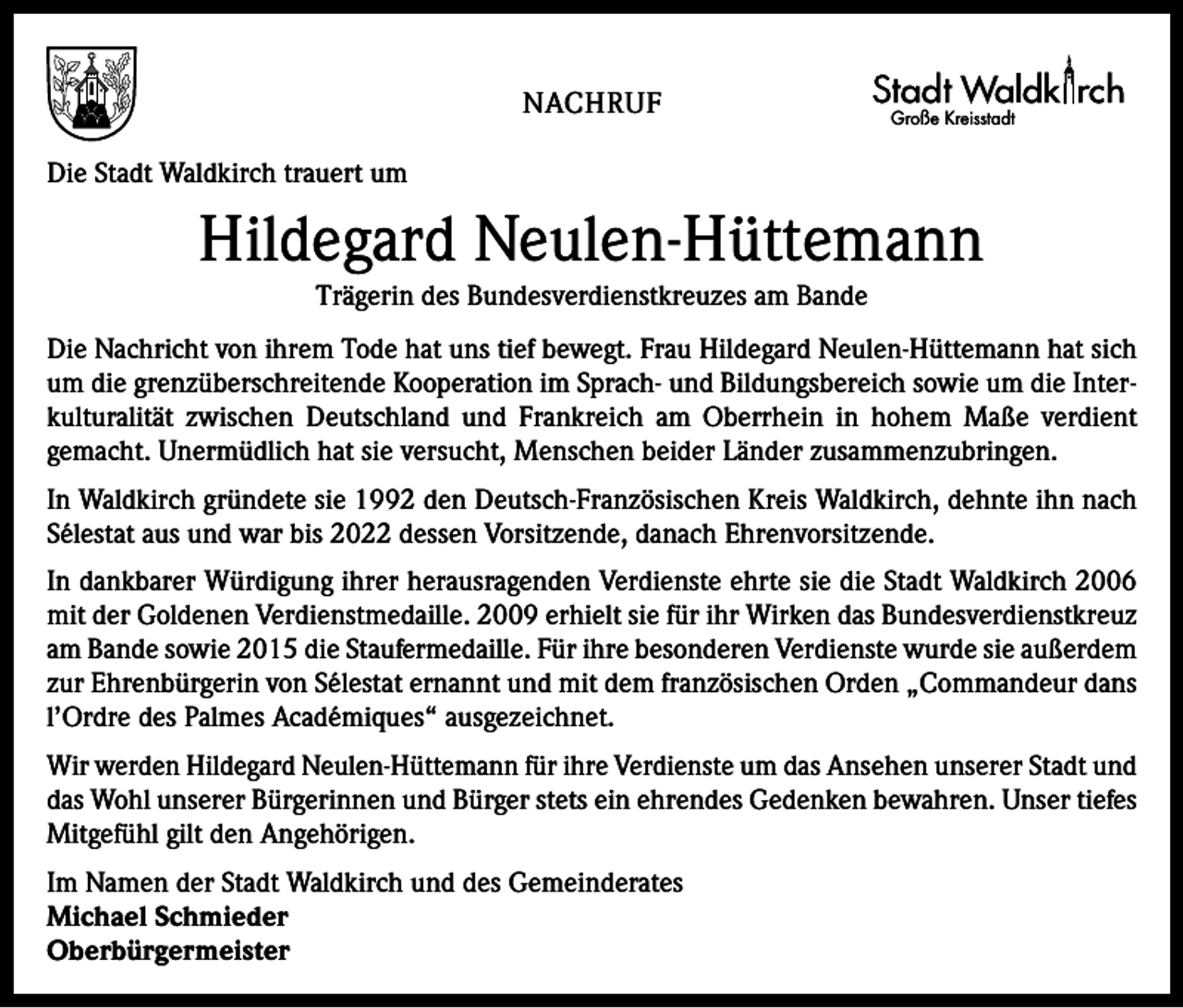 <p>NACHRUF</p><p>Große Kreisstadt</p><p>Die Stadt Waldkirch trauert um</p><p>Hildegard Neulen-Hüttemann<br />Trägerin des Bundesverdienstkreuzes am Bande<br />Die Nachricht von ihrem Tode hat uns tief bewegt. Frau ­Hildegard Neulen-Hüttemann hat sich<br />um die grenzüberschreitende Kooperation im Sprach- und Bildungsbereich sowie um die Interkulturalität zwischen Deutschland und Frankreich am Oberrhein in hohem Maße verdient<br />­gemacht. Unermüdlich hat sie versucht, Menschen beider Länder ­zusammenzubringen.<br />In Waldkirch gründete sie 1992 den Deutsch-Französischen Kreis Waldkirch, dehnte ihn nach<br />Sélestat aus und war bis 2022 dessen Vorsitzende, danach Ehrenvorsitzende.<br />In dankbarer Würdigung ihrer herausragenden Verdienste ehrte sie die Stadt Waldkirch 2006<br />mit der Goldenen ­Verdienstmedaille. 2009 erhielt sie für ihr Wirken das ­Bundesverdienstkreuz<br />am Bande sowie 2015 die Staufer­medaille. Für ihre besonderen Verdienste wurde sie außerdem<br />zur Ehrenbürgerin von Sélestat ernannt und mit dem französischen Orden „Commandeur dans<br />l’Ordre des ­Palmes Académiques“ ausgezeichnet.<br />Wir werden Hildegard Neulen-Hüttemann für ihre Verdienste um das Ansehen unserer Stadt und<br />das Wohl unserer Bürger­innen und Bürger stets ein ehrendes Gedenken bewahren. Unser tiefes<br />Mitgefühl gilt den Angehörigen.<br />Im Namen der Stadt Waldkirch und des Gemeinderates<br />Michael Schmieder<br />Oberbürgermeister</p>
