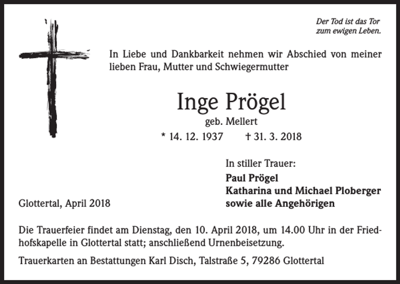 <p>Der Tod ist das Tor<br />zum ewigen Leben.</p><p>In Liebe und Dankbarkeit nehmen wir Abschied von meiner<br />lieben Frau, Mutter und Schwiegermutter</p><p>Inge Prögel</p><p>geb. Mellert<br />* 14. 12. 1937 † 31. 3. 2018</p><p>Glottertal, April 2018</p><p>In stiller Trauer:<br />Paul Prögel<br />Katharina und Michael Ploberger<br />sowie alle Angehörigen</p><p>Die Trauerfeier findet am Dienstag, den 10. April 2018, um 14.00 Uhr in der Friedhofskapelle in Glottertal statt; anschließend Urnenbeisetzung.<br />Trauerkarten an Bestattungen Karl Disch, Talstraße 5, 79286 Glottertal</p>
