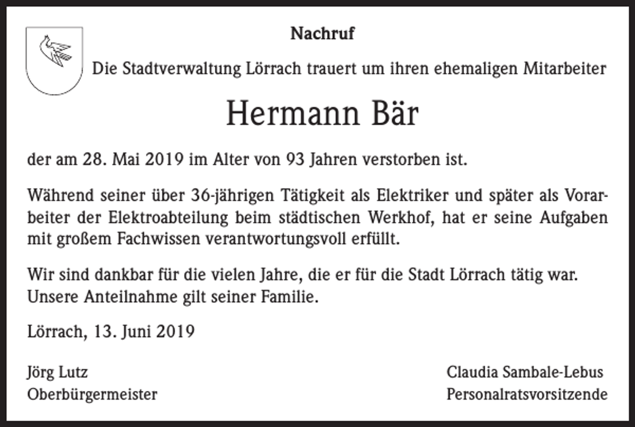 <p>Nachruf<br />Die Stadtverwaltung Lörrach trauert um ihren ehemaligen Mitarbeiter</p><p>Hermann Bär<br />der am 28. Mai 2019 im Alter von 93 Jahren verstorben ist.<br />Während seiner über 36-jährigen Tätigkeit als Elektriker und später als Vorarbeiter der Elektroabteilung beim städtischen Werkhof, hat er seine Aufgaben<br />mit großem Fachwissen verantwortungsvoll erfüllt.<br />Wir sind dankbar für die vielen Jahre, die er für die Stadt Lörrach tätig war.<br />Unsere Anteilnahme gilt seiner Familie.<br />Lörrach, 13. Juni 2019<br />Jörg Lutz<br />Oberbürgermeister</p><p>Claudia Sambale-Lebus<br />Personalratsvorsitzende</p>