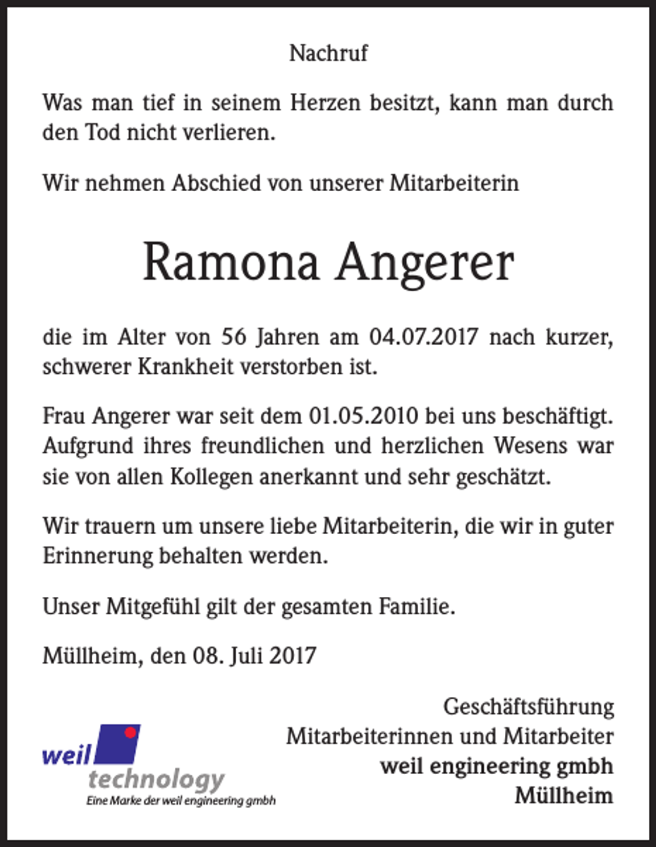 <p>Nachruf<br />Was man tief in seinem Herzen besitzt, kann man durch<br />den Tod nicht verlieren.<br />Wir nehmen Abschied von unserer Mitarbeiterin</p><p>Ramona Angerer<br />die im Alter von 56 Jahren am 04.07.2017 nach kurzer,<br />schwerer Krankheit verstorben ist.<br />Frau Angerer war seit dem 01.05.2010 bei uns beschäftigt.<br />Aufgrund ihres freundlichen und herzlichen Wesens war<br />sie von allen Kollegen anerkannt und sehr geschätzt.<br />Wir trauern um unsere liebe Mitarbeiterin, die wir in guter<br />Erinnerung behalten werden.<br />Unser Mitgefühl gilt der gesamten Familie.<br />Müllheim, den 08. Juli 2017</p><p>Eine Marke der weil engineering gmbh</p><p>Geschäftsführung<br />Mitarbeiterinnen und Mitarbeiter<br />weil engineering gmbh<br />Müllheim</p>