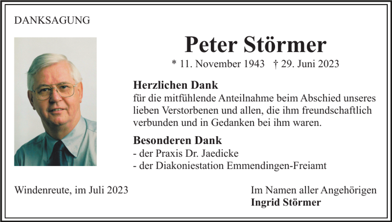 <p>DANKSAGUNG</p><p>Peter Störmer<br />* 11. November 1943 † 29. Juni 2023</p><p>Herzlichen Dank<br />für die mitfühlende Anteilnahme beim Abschied unseres<br />lieben Verstorbenen und allen, die ihm freundschaftlich<br />verbunden und in Gedanken bei ihm waren.</p><p>Besonderen Dank<br />- der Praxis Dr. Jaedicke<br />- der Diakoniestation Emmendingen-Freiamt<br />Windenreute, im Juli 2023</p><p>Im Namen aller Angehörigen<br />Ingrid Störmer</p>