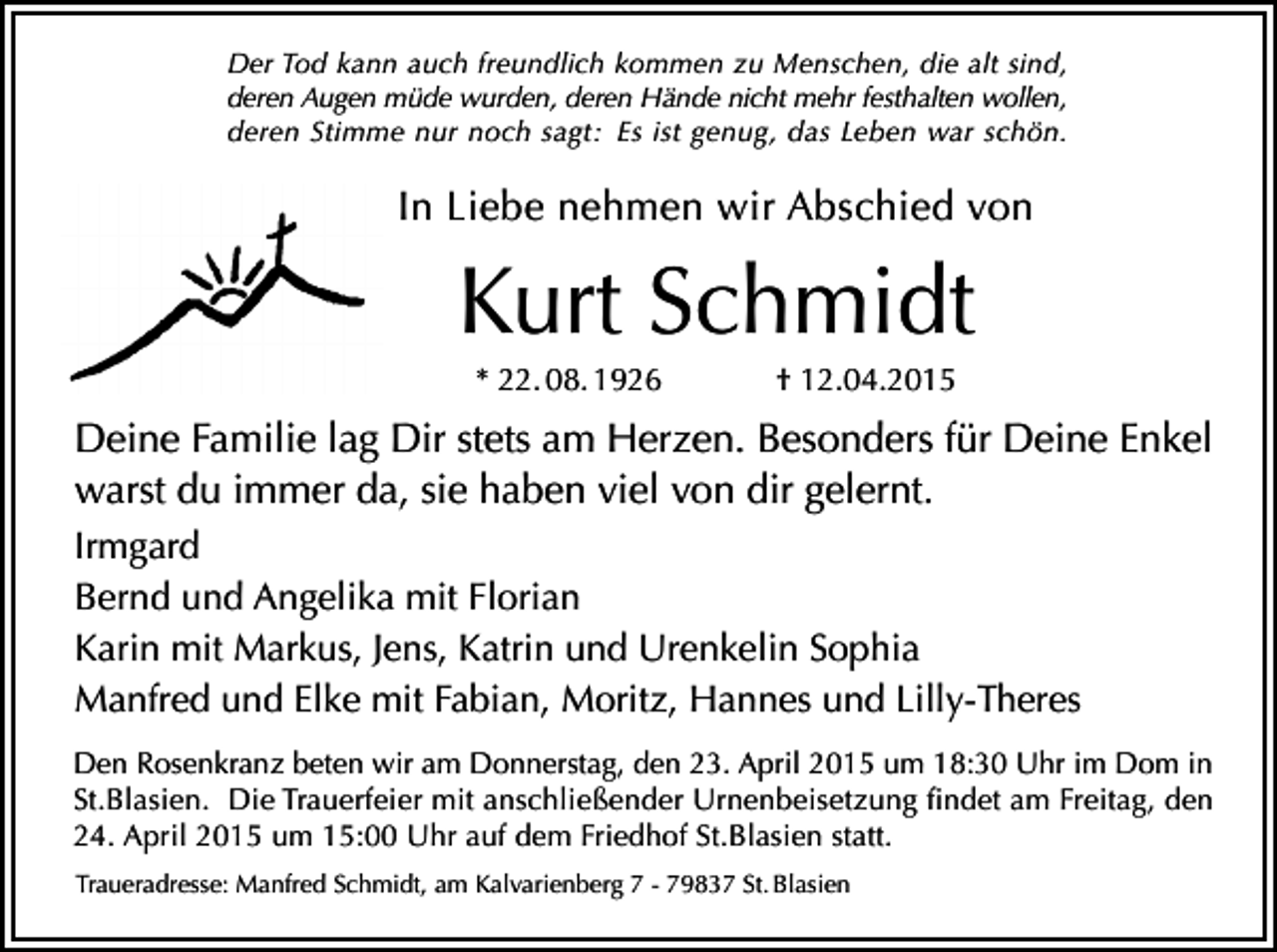 <p>Der Tod kann auch freundlich kommen zu Menschen, die alt sind,<br />deren Augen müde wurden, deren Hände nicht mehr festhalten wollen,<br />deren Stimme nur noch sagt: Es ist genug, das Leben war schön.</p><p>In Liebe nehmen wir Abschied von</p><p>Kurt Schmidt<br />* 22. 08. 1926</p><p>† 12.04.2015</p><p>Deine Familie lag Dir stets am Herzen. Besonders für Deine Enkel<br />warst du immer da, sie haben viel von dir gelernt.<br />Irmgard<br />Bernd und Angelika mit Florian<br />Karin mit Markus, Jens, Katrin und Urenkelin Sophia<br />Manfred und Elke mit Fabian, Moritz, Hannes und Lilly-Theres<br />Den Rosenkranz beten wir am Donnerstag, den 23. April 2015 um 18:30 Uhr im Dom in<br />St.Blasien. Die Trauerfeier mit anschließender Urnenbeisetzung findet am Freitag, den<br />24. April 2015 um 15:00 Uhr auf dem Friedhof St.Blasien statt.<br />Traueradresse: Manfred Schmidt, am Kalvarienberg 7 - 79837 St. Blasien</p>