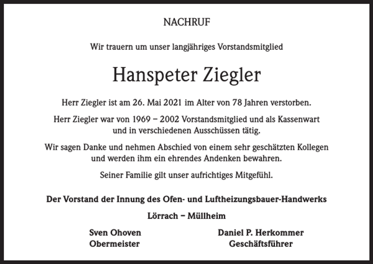 <p>NACHRUF<br />Wir trauern um unser langjähriges Vorstandsmitglied</p><p>Hanspeter Ziegler<br />Herr Ziegler ist am 26. Mai 2021 im Alter von 78 Jahren verstorben.<br />Herr Ziegler war von 1969 – 2002 Vorstandsmitglied und als Kassenwart<br />und in verschiedenen Ausschüssen tätig.<br />Wir sagen Danke und nehmen Abschied von einem sehr geschätzten Kollegen<br />und werden ihm ein ehrendes Andenken bewahren.<br />Seiner Familie gilt unser aufrichtiges Mitgefühl.<br />Der Vorstand der Innung des Ofen- und Luftheizungsbauer-Handwerks<br />Lörrach – Müllheim</p><p>Sven Ohoven<br />Obermeister</p><p>Daniel P. Herkommer<br />Geschäftsführer</p>