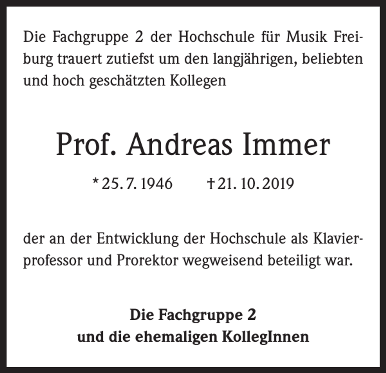 <p>Die Fachgruppe 2 der Hochschule für Musik Frei­<br />burg trauert zutiefst um den langjährigen, beliebten<br />und hoch geschätzten Kollegen</p><p>Prof. Andreas Immer<br />* 25. 7. 1946 † 21. 10. 2019<br />der an der Entwicklung der Hochschule als Klavier­<br />professor und Prorektor wegweisend beteiligt war.<br />Die Fachgruppe 2<br />und die ehemaligen KollegInnen</p>