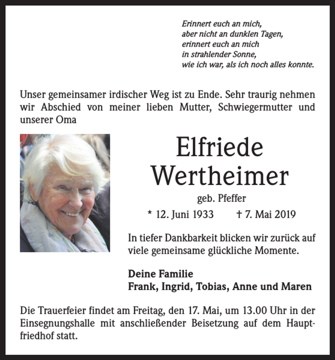 <p>Erinnert euch an mich,<br />aber nicht an dunklen Tagen,<br />erinnert euch an mich<br />in strahlender Sonne,<br />wie ich war, als ich noch alles konnte.</p><p>Unser gemeinsamer irdischer Weg ist zu Ende. Sehr traurig nehmen<br />wir Abschied von meiner lieben Mutter, Schwiegermutter und<br />­unserer Oma</p><p>Elfriede<br />Wertheimer</p><p>geb. Pfeffer<br />* 12. Juni 1933 † 7. Mai 2019<br />In tiefer Dankbarkeit blicken wir zurück auf<br />viele gemeinsame glückliche Momente.<br />Deine Familie<br />Frank, Ingrid, Tobias, Anne und Maren<br />Die Trauerfeier findet am Freitag, den 17. Mai, um 13.00 Uhr in der<br />Einsegnungshalle mit anschließender Beisetzung auf dem Hauptfriedhof statt.</p>