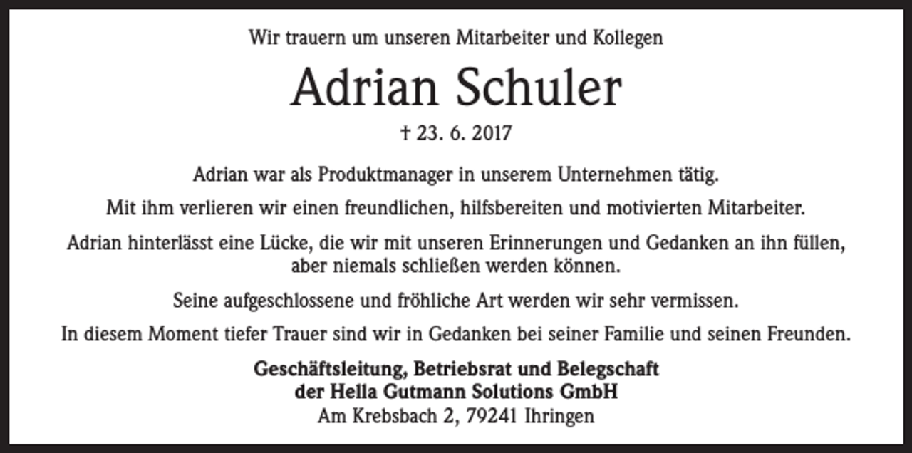<p>Wir trauern um unseren Mitarbeiter und Kollegen</p><p>Adrian Schuler<br />† 23. 6. 2017<br />Adrian war als Produktmanager in unserem Unternehmen tätig.<br />Mit ihm verlieren wir einen freundlichen, hilfsbereiten und motivierten Mitarbeiter.<br />Adrian hinterlässt eine Lücke, die wir mit unseren Erinnerungen und Gedanken an ihn füllen,<br />aber niemals schließen werden können.<br />Seine aufgeschlossene und fröhliche Art werden wir sehr vermissen.<br />In diesem Moment tiefer Trauer sind wir in Gedanken bei seiner Familie und seinen Freunden.<br />Geschäftsleitung, Betriebsrat und Belegschaft<br />der Hella Gutmann Solutions GmbH<br />Am Krebsbach 2, 79241 Ihringen</p>