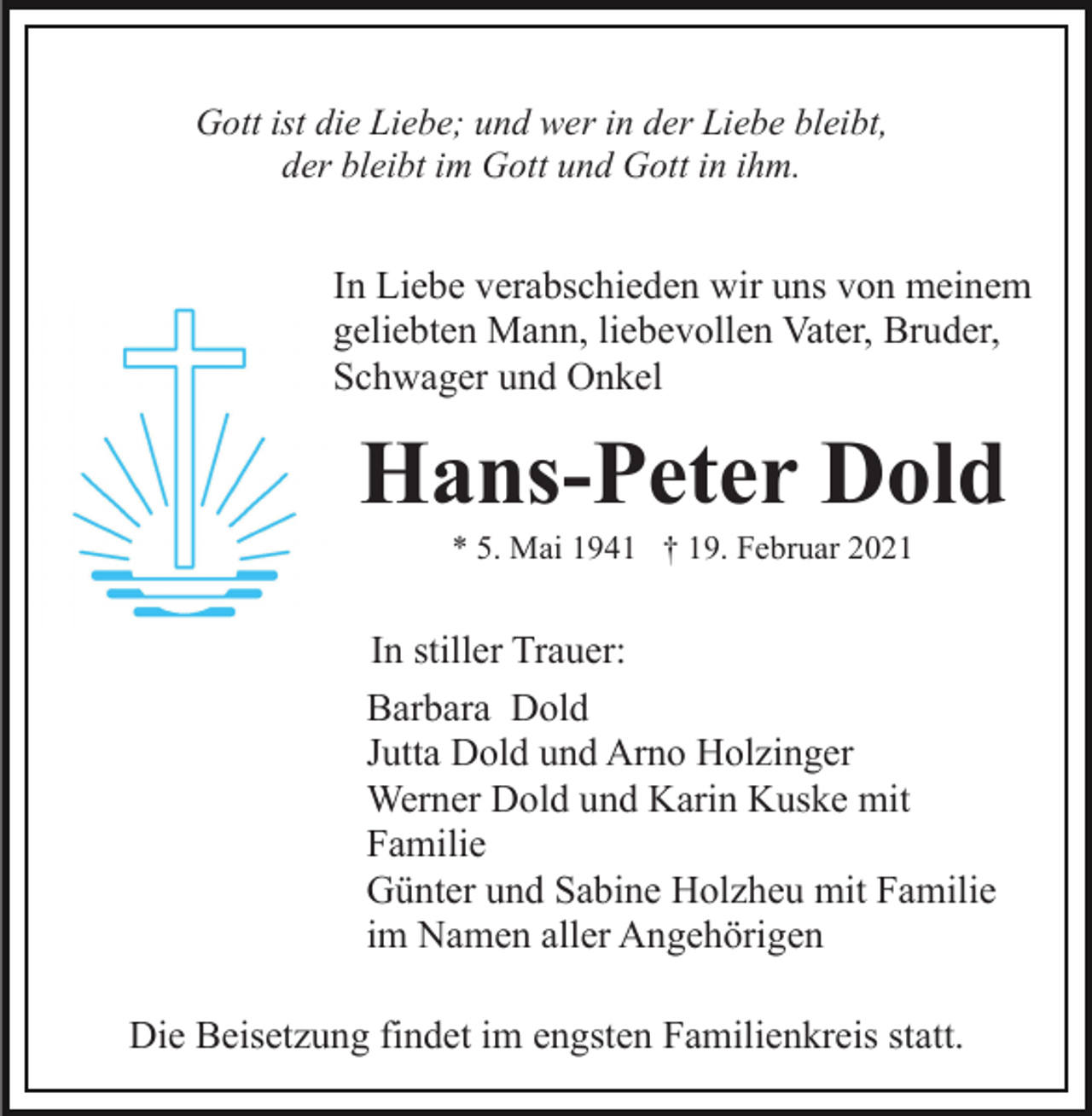 <p>Gott ist die Liebe; und wer in der Liebe bleibt,<br />der bleibt im Gott und Gott in ihm.</p><p>In Liebe verabschieden wir uns von meinem<br />geliebten Mann, liebevollen Vater, Bruder,<br />Schwager und Onkel</p><p>Hans-Peter Dold<br />* 5. Mai 1941 † 19. Februar 2021</p><p>In stiller Trauer:<br />Barbara Dold<br />Jutta Dold und Arno Holzinger<br />Werner Dold und Karin Kuske mit<br />Familie<br />Günter und Sabine Holzheu mit Familie<br />im Namen aller Angehörigen<br />Die Beisetzung findet im engsten Familienkreis statt.</p>