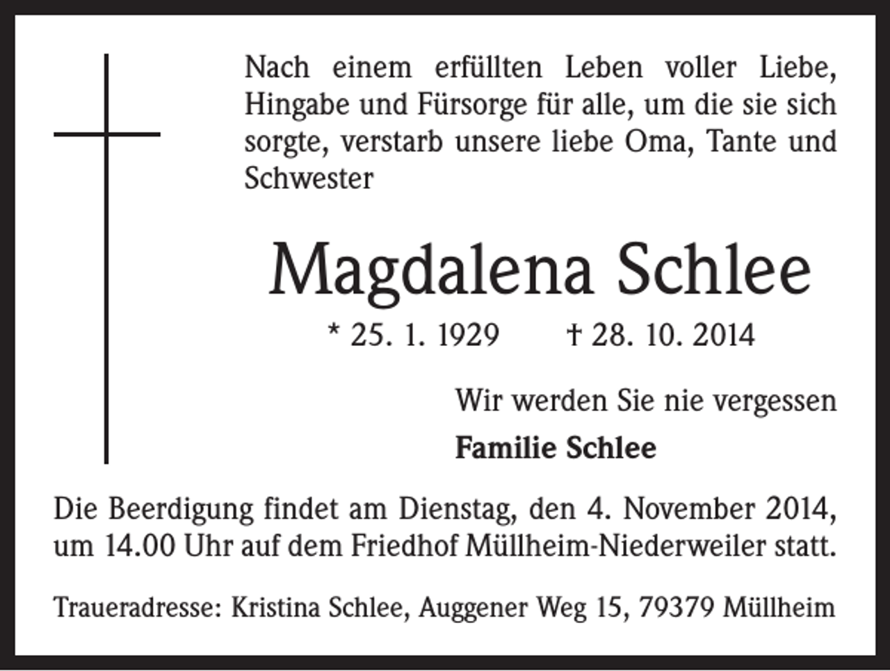 <p>Nach einem erfüllten Leben voller Liebe,<br />Hingabe und Fürsorge für alle, um die sie sich<br />sorgte, verstarb unsere liebe Oma, Tante und<br />Schwester</p><p>Magdalena Schlee<br />* 25. 1. 1929 † 28. 10. 2014<br />Wir werden Sie nie vergessen<br />Familie Schlee<br />Die Beerdigung findet am Dienstag, den 4. November 2014,<br />um 14.00 Uhr auf dem Friedhof Müllheim-Niederweiler statt.<br />Traueradresse: Kristina Schlee, Auggener Weg 15, 79379 Müllheim</p>