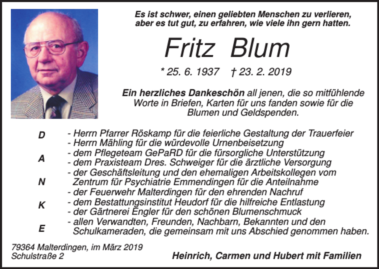 <p>Es ist schwer, einen geliebten Menschen zu verlieren,<br />aber es tut gut, zu erfahren, wie viele ihn gern hatten.</p><p>Fritz Blum<br />* 25. 6. 1937</p><p>† 23. 2. 2019</p><p>Ein herzliches Dankeschön all jenen, die so mitfühlende<br />Worte in Briefen, Karten für uns fanden sowie für die<br />Blumen und Geldspenden.<br />D<br />A<br />N<br />K<br />E</p><p>- Herrn Pfarrer Röskamp für die feierliche Gestaltung der Trauerfeier<br />- Herrn Mähling für die würdevolle Urnenbeisetzung<br />- dem Pflegeteam GePaRD für die fürsorgliche Unterstützung<br />- dem Praxisteam Dres. Schweiger für die ärztliche Versorgung<br />- der Geschäftsleitung und den ehemaligen Arbeitskollegen vom<br />Zentrum für Psychiatrie Emmendingen für die Anteilnahme<br />- der Feuerwehr Malterdingen für den ehrenden Nachruf<br />- dem Bestattungsinstitut Heudorf für die hilfreiche Entlastung<br />- der Gärtnerei Engler für den schönen Blumenschmuck<br />- allen Verwandten, Freunden, Nachbarn, Bekannten und den<br />Schulkameraden, die gemeinsam mit uns Abschied genommen haben.</p><p>79364 Malterdingen, im März 2019<br />Schulstraße 2</p><p>Heinrich, Carmen und Hubert mit Familien</p>
