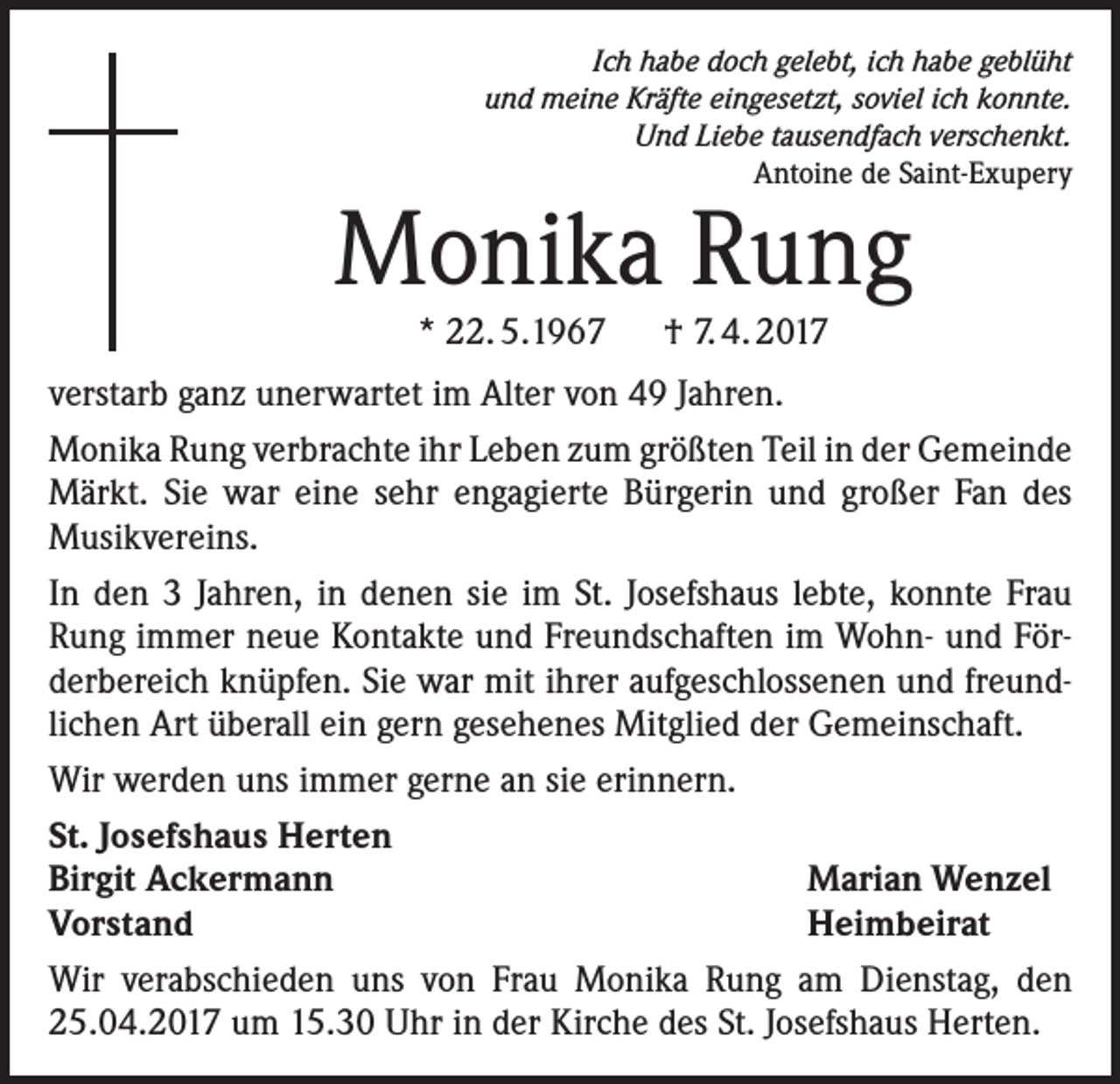<p>Ich habe doch gelebt, ich habe geblüht<br />und meine Kräfte eingesetzt, soviel ich konnte.<br />Und Liebe tausendfach verschenkt.<br />Antoine de Saint-Exupery</p><p>Monika Rung<br />* 22. 5.1967 † 7. 4. 2017</p><p>verstarb ganz unerwartet im Alter von 49 Jahren.<br />Monika Rung verbrachte ihr Leben zum größten Teil in der Gemeinde<br />Märkt. Sie war eine sehr engagierte Bürgerin und großer Fan des<br />Musikvereins.<br />In den 3 Jahren, in denen sie im St. Josefshaus lebte, konnte Frau<br />Rung immer neue Kontakte und Freundschaften im Wohn- und Förderbereich knüpfen. Sie war mit ihrer aufgeschlossenen und freundlichen Art überall ein gern gesehenes Mitglied der Gemeinschaft.<br />Wir werden uns immer gerne an sie erinnern.<br />St. Josefshaus Herten<br />Birgit Ackermann<br />Marian Wenzel<br />Vorstand<br />Heimbeirat<br />Wir verabschieden uns von Frau Monika Rung am Dienstag, den<br />25.04.2017 um 15.30 Uhr in der Kirche des St. Josefshaus Herten.</p>