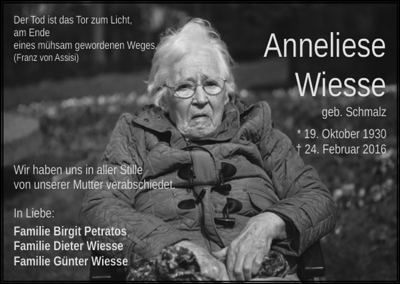 <p>Der Tod ist das Tor zum Licht,<br />am Ende<br />eines mühsam gewordenen Weges.<br />(Franz von Assisi)</p><p>Anneliese<br />Wiesse<br />geb. Schmalz<br />* 19. Oktober 1930<br />† 24. Februar 2016</p><p>Wir haben uns in aller Stille<br />von unserer Mutter verabschiedet.<br />In Liebe:<br />Familie Birgit Petratos<br />Familie Dieter Wiesse<br />Familie Günter Wiesse</p>