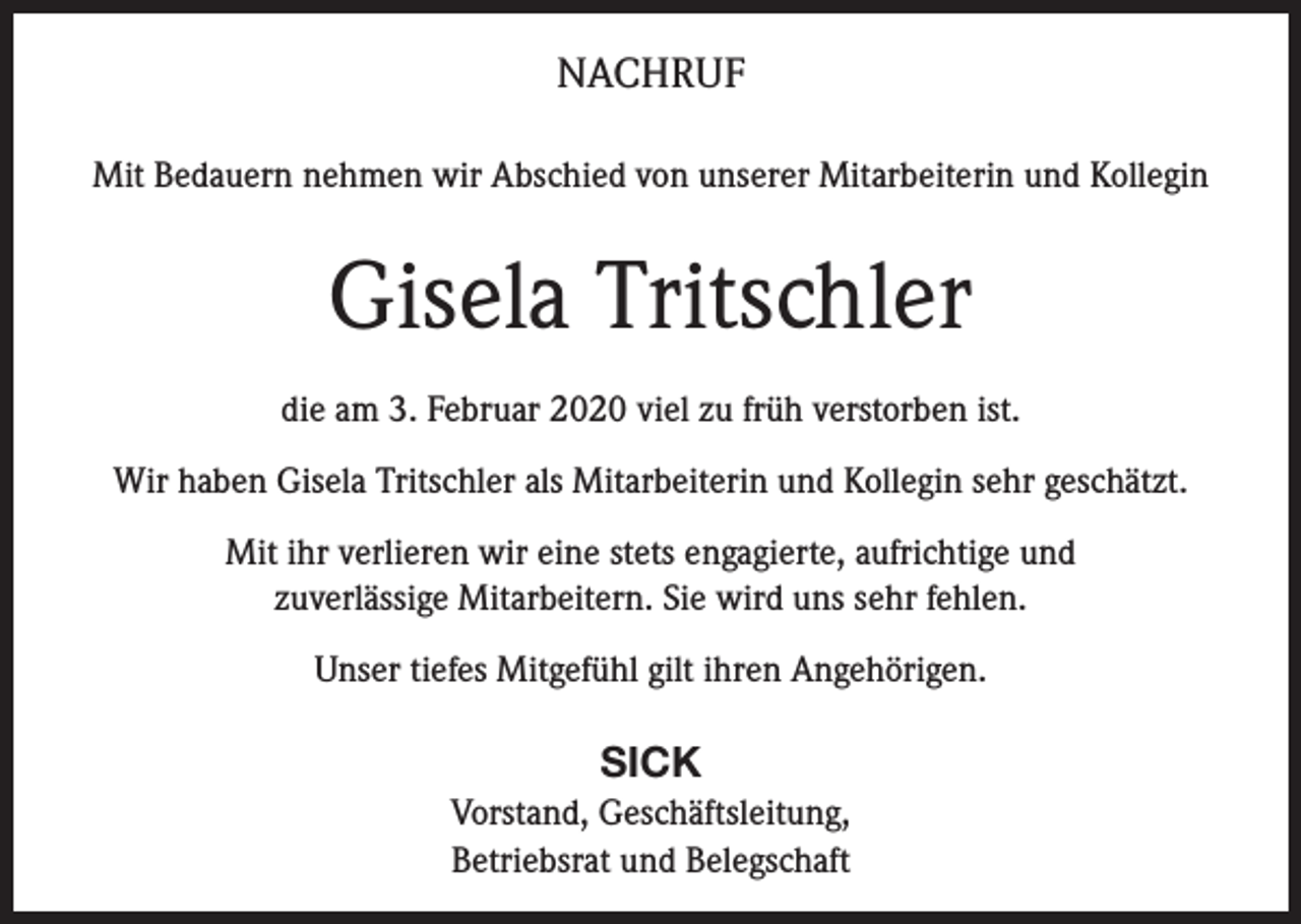<p>NACHRUF<br />Mit Bedauern nehmen wir Abschied von unserer Mitarbeiterin und Kollegin</p><p>Gisela Tritschler<br />die am 3. Februar 2020 viel zu früh verstorben ist.<br />Wir haben Gisela Tritschler als Mitarbeiterin und Kollegin sehr geschätzt.<br />Mit ihr verlieren wir eine stets engagierte, aufrichtige und<br />zuverlässige Mitarbeitern. Sie wird uns sehr fehlen.<br />Unser tiefes Mitgefühl gilt ihren Angehörigen.</p><p>SICK<br />Vorstand, Geschäftsleitung,<br />Betriebsrat und Belegschaft</p>