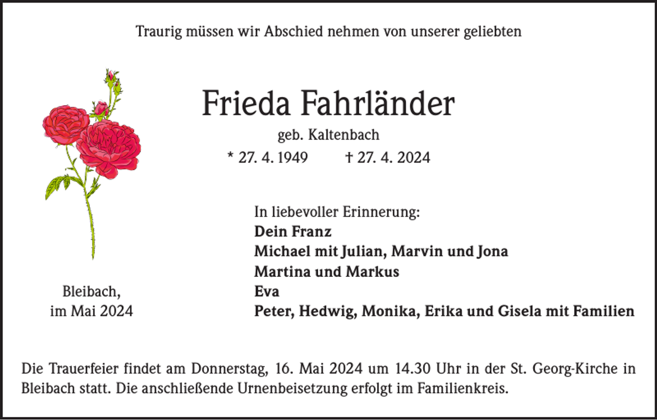 <p>Traurig müssen wir Abschied nehmen von unserer geliebten</p><p>Frieda Fahrländer<br />geb. Kaltenbach<br />* 27. 4. 1949<br />† 27. 4. 2024</p><p>Bleibach,<br />im Mai 2024</p><p>In liebevoller Erinnerung:<br />Dein Franz<br />Michael mit Julian, Marvin und Jona<br />Martina und Markus<br />Eva<br />Peter, Hedwig, Monika, Erika und Gisela mit Familien</p><p>Die Trauerfeier findet am Donnerstag, 16. Mai 2024 um 14.30 Uhr in der St. Georg-Kirche in<br />Bleibach statt. Die anschließende Urnenbeisetzung erfolgt im Familienkreis.</p>