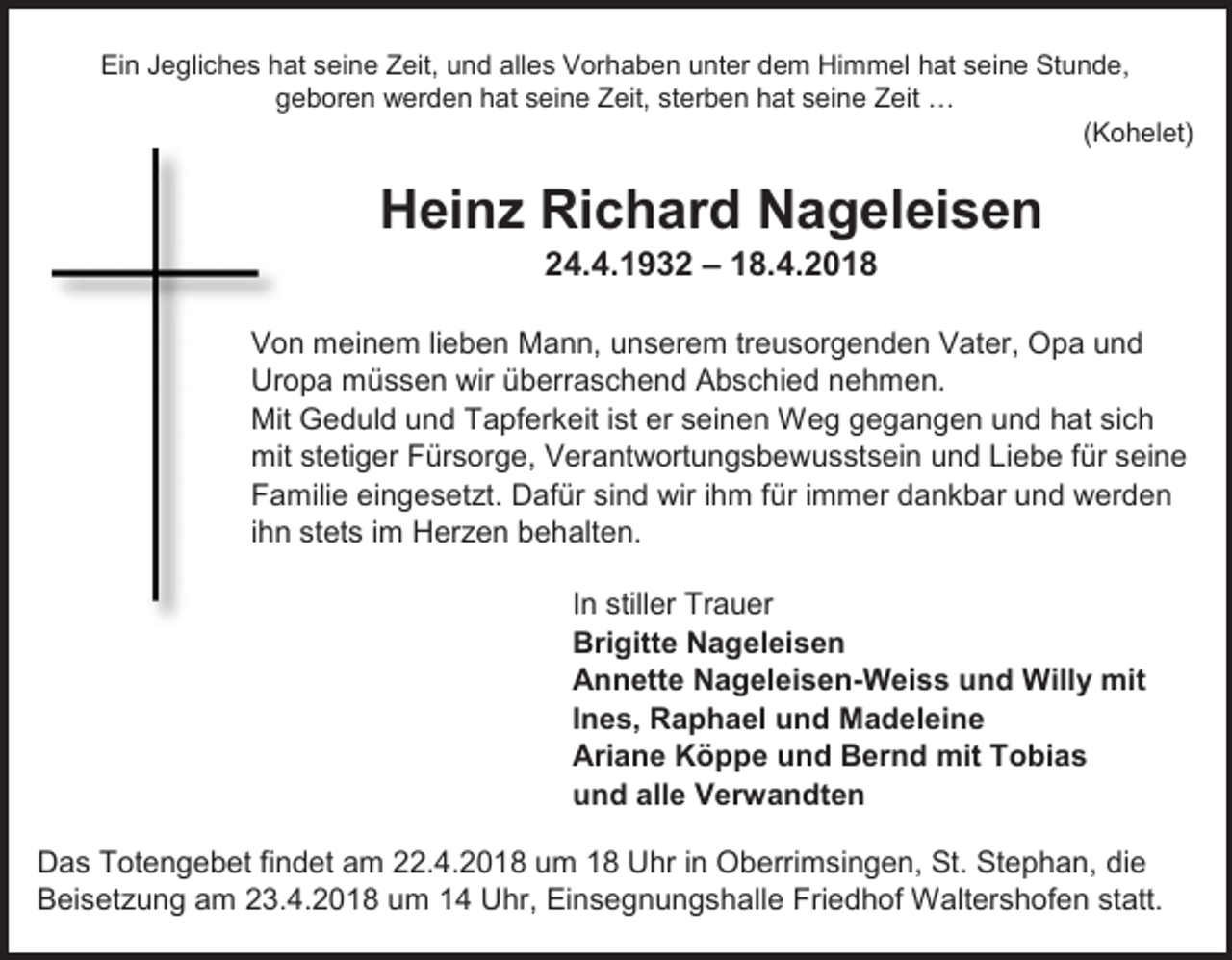 <p>Ein Jegliches hat seine Zeit, und alles Vorhaben unter dem Himmel hat seine Stunde,<br />geboren werden hat seine Zeit, sterben hat seine Zeit …<br />(Kohelet)</p><p>Heinz Richard Nageleisen<br />24.4.1932 – 18.4.2018<br />Von meinem lieben Mann, unserem treusorgenden Vater, Opa und<br />Uropa müssen wir überraschend Abschied nehmen.<br />Mit Geduld und Tapferkeit ist er seinen Weg gegangen und hat sich<br />mit stetiger Fürsorge, Verantwortungsbewusstsein und Liebe für seine<br />Familie eingesetzt. Dafür sind wir ihm für immer dankbar und werden<br />ihn stets im Herzen behalten.<br />In stiller Trauer<br />Brigitte Nageleisen<br />Annette Nageleisen-Weiss und Willy mit<br />Ines, Raphael und Madeleine<br />Ariane Köppe und Bernd mit Tobias<br />und alle Verwandten<br />Das Totengebet findet am 22.4.2018 um 18 Uhr in Oberrimsingen, St. Stephan, die<br />Beisetzung am 23.4.2018 um 14 Uhr, Einsegnungshalle Friedhof Waltershofen statt.</p>