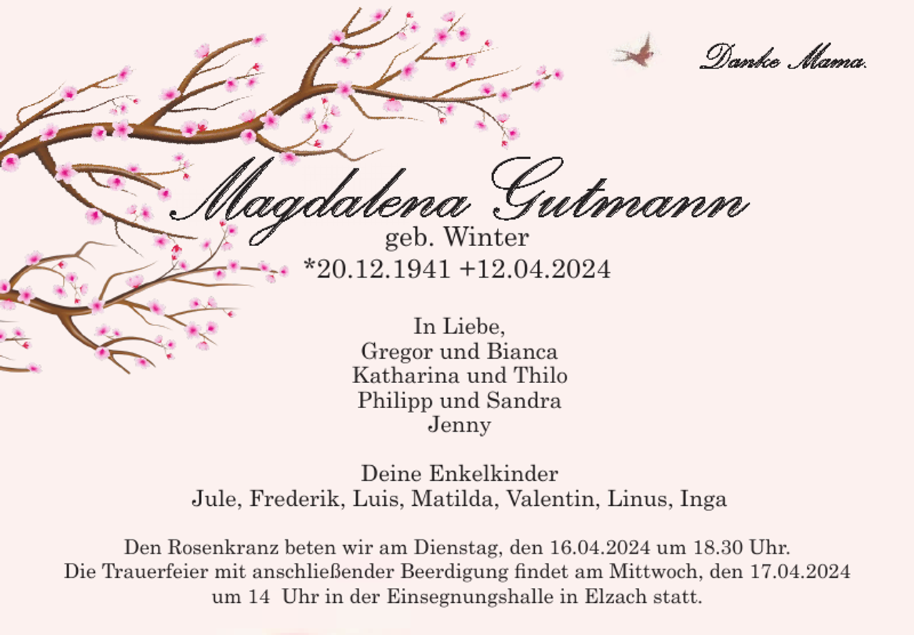 <p>Danke Mama.</p><p>Magdalena Gutmann<br />geb. Winter<br />*20.12.1941 +12.04.2024<br />In Liebe,<br />Gregor und Bianca<br />Katharina und Thilo<br />Philipp und Sandra<br />Jenny<br />Deine Enkelkinder<br />Jule, Frederik, Luis, Matilda, Valentin, Linus, Inga<br />Den Rosenkranz beten wir am Dienstag, den 16.04.2024 um 18.30 Uhr.<br />Die Trauerfeier mit anschließender Beerdigung findet am Mittwoch, den 17.04.2024<br />um 14 Uhr in der Einsegnungshalle in Elzach statt.</p>
