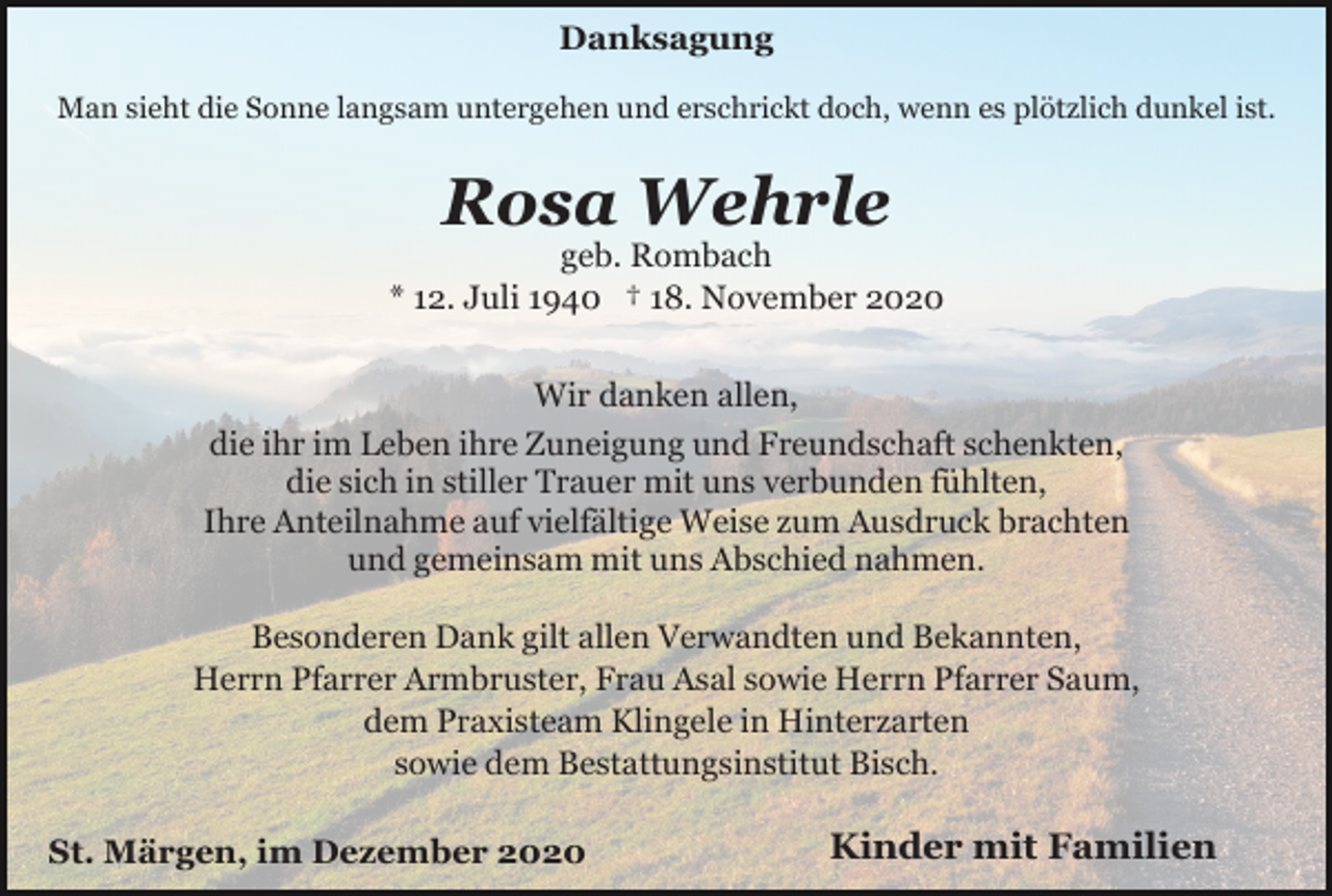 <p>Danksagung<br />Man sieht die Sonne langsam untergehen und erschrickt doch, wenn es plötzlich dunkel ist.</p><p>Rosa Wehrle<br />geb. Rombach<br />* 12. Juli 1940 † 18. November 2020<br />Wir danken allen,<br />die ihr im Leben ihre Zuneigung und Freundschaft schenkten,<br />die sich in stiller Trauer mit uns verbunden fühlten,<br />Ihre Anteilnahme auf vielfältige Weise zum Ausdruck brachten<br />und gemeinsam mit uns Abschied nahmen.<br />Besonderen Dank gilt allen Verwandten und Bekannten,<br />Herrn Pfarrer Armbruster, Frau Asal sowie Herrn Pfarrer Saum,<br />dem Praxisteam Klingele in Hinterzarten<br />sowie dem Bestattungsinstitut Bisch.<br />St. Märgen, im Dezember 2020</p><p>Kinder mit Familien</p>