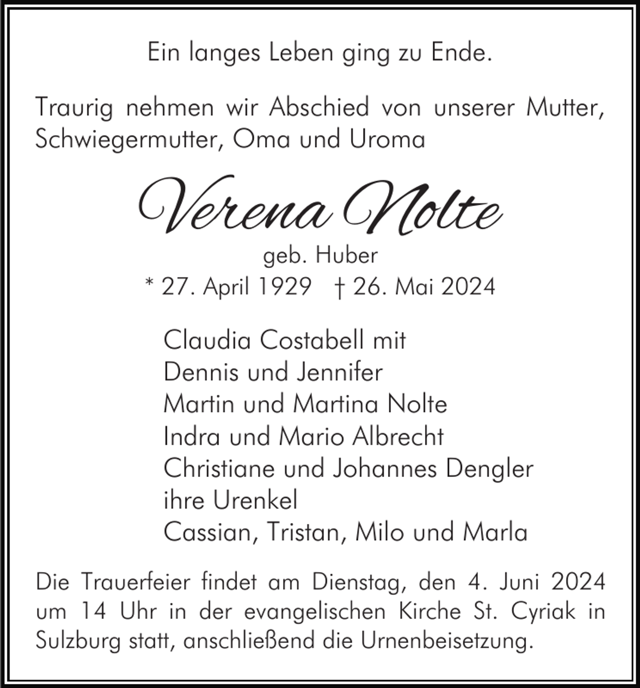 <p>Ein langes Leben ging zu Ende.<br />Traurig nehmen wir Abschied von unserer Mutter,<br />Schwiegermutter, Oma und Uroma</p><p>Verena Nolte<br />geb. Huber<br />* 27. April 1929 † 26. Mai 2024</p><p>Claudia Costabell mit<br />Dennis und Jennifer<br />Martin und Martina Nolte<br />Indra und Mario Albrecht<br />Christiane und Johannes Dengler<br />ihre Urenkel<br />Cassian, Tristan, Milo und Marla<br />Die Trauerfeier findet am Dienstag, den 4. Juni 2024<br />um 14 Uhr in der evangelischen Kirche St. Cyriak in<br />Sulzburg statt, anschließend die Urnenbeisetzung.</p>