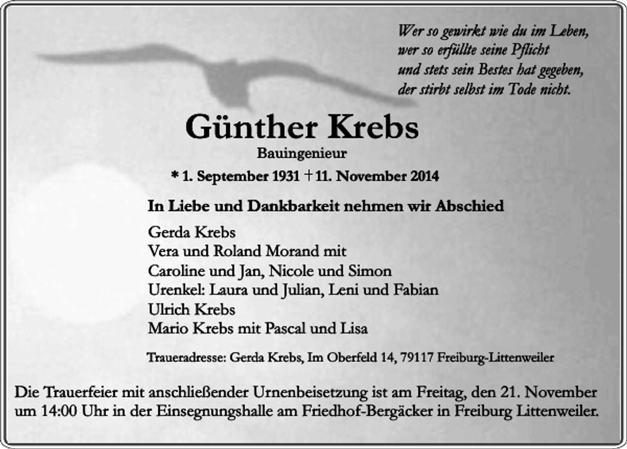 <p>Wer so gewirkt wie du im Leben,<br />wer so erfüllte seine Pflicht<br />und stets sein Bestes hat gegeben,<br />der stirbt selbst im Tode nicht.</p><p>Günther Krebs<br />Bauingenieur</p><p>* 1. September 1931. November 2014</p><p>In Liebe und Dankbarkeit nehmen wir Abschied<br />Gerda Krebs<br />Vera und Roland Morand mit<br />Caroline und Jan, Nicole und Simon<br />Urenkel: Laura und Julian, Leni und Fabian<br />Ulrich Krebs<br />Mario Krebs mit Pascal und Lisa<br />Traueradresse: Gerda Krebs, Im Oberfeld 14, 79117 Freiburg-Littenweiler</p><p>Die Trauerfeier mit anschließender Urnenbeisetzung ist am Freitag, den 21. November<br />um 14:00 Uhr in der Einsegnungshalle am Friedhof-Bergäcker in Freiburg Littenweiler.</p>