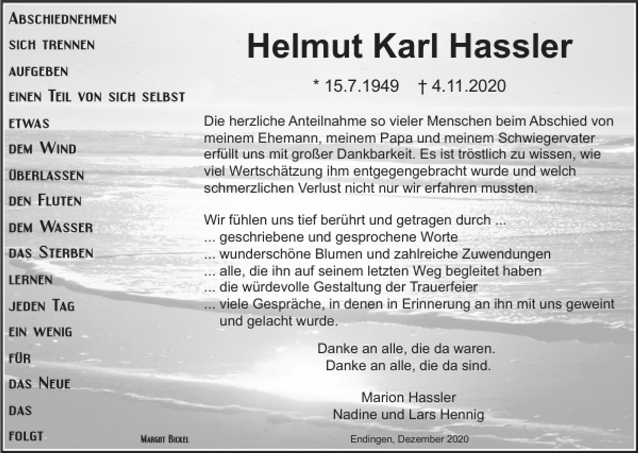 <p>Abschiednehmen</p><p>Helmut Karl Hassler</p><p>sich trennen<br />aufgeben<br />einen Teil von sich selbst<br />etwas</p><p>* 15.7.1949</p><p>† 4.11.2020</p><p>Die herzliche Anteilnahme so vieler Menschen beim Abschied von<br />meinem Ehemann, meinem Papa und meinem Schwiegervater<br />erfüllt uns mit großer Dankbarkeit. Es ist tröstlich zu wissen, wie<br />viel Wertschätzung ihm entgegengebracht wurde und welch<br />schmerzlichen Verlust nicht nur wir erfahren mussten.</p><p>dem Wind<br />überlassen<br />den Fluten</p><p>Wir fühlen uns tief berührt und getragen durch ...<br />... geschriebene und gesprochene Worte<br />... wunderschöne Blumen und zahlreiche Zuwendungen<br />... alle, die ihn auf seinem letzten Weg begleitet haben<br />... die würdevolle Gestaltung der Trauerfeier<br />... viele Gespräche, in denen in Erinnerung an ihn mit uns geweint<br />und gelacht wurde.</p><p>dem Wasser<br />das Sterben<br />lernen<br />jeden Tag<br />ein wenig</p><p>Danke an alle, die da waren.<br />Danke an alle, die da sind.</p><p>für<br />das Neue</p><p>Marion Hassler<br />Nadine und Lars Hennig</p><p>das<br />folgt</p><p>Margot Bickel</p><p>Endingen, Dezember 2020</p>
