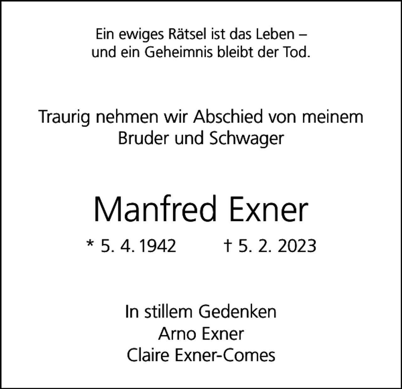 <p>Ein ewiges Rätsel ist das Leben –<br />und ein Geheimnis bleibt der Tod.</p><p>Traurig nehmen wir Abschied von meinem<br />Bruder und Schwager</p><p>Manfred Exner<br />* 5. 4. 1942</p><p>† 5. 2. 2023</p><p>In stillem Gedenken<br />Arno Exner<br />Claire Exner-Comes</p>
