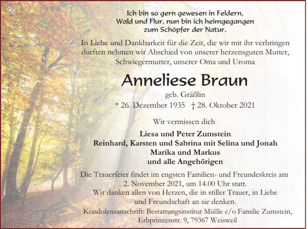 <p>Ich bin so gern gewesen in Feldern,<br />Wald und Flur, nun bin ich heimgegangen<br />zum Schöpfer der Natur.</p><p>In Liebe und Dankbarkeit für die Zeit, die wir mit ihr verbringen<br />durften nehmen wir Abschied von unserer herzensguten Mutter,<br />Schwiegermutter, unserer Oma und Uroma</p><p>Anneliese Braun<br />geb. Gräßlin<br />* 26. Dezember 1935 † 28. Oktober 2021<br />Wir vermissen dich<br />Liesa und Peter Zumstein<br />Reinhard, Karsten und Sabrina mit Selina und Jonah<br />Marika und Markus<br />und alle Angehörigen<br />Die Trauerfeier findet im engsten Familien- und Freundeskreis am<br />2. November 2021, um 14.00 Uhr statt.<br />Wir danken allen von Herzen, die in stiller Trauer, in Liebe<br />und Freundschaft an sie denken.<br />Kondolenzanschrift: Bestattungsinstitut Müßle c/o Familie Zumstein,<br />Erbprinzenstr. 9, 79367 Weisweil</p>