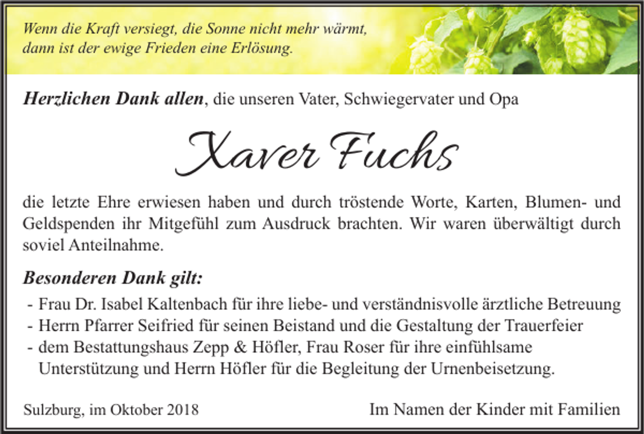 <p>Wenn die Kraft versiegt, die Sonne nicht mehr wärmt,<br />dann ist der ewige Frieden eine Erlösung.</p><p>Herzlichen Dank allen, die unseren Vater, Schwiegervater und Opa</p><p>Xaver Fuchs</p><p>die letzte Ehre erwiesen haben und durch tröstende Worte, Karten, Blumen- und<br />Geldspenden ihr Mitgefühl zum Ausdruck brachten. Wir waren überwältigt durch<br />soviel Anteilnahme.</p><p>Besonderen Dank gilt:<br />- Frau Dr. Isabel Kaltenbach für ihre liebe- und verständnisvolle ärztliche Betreuung<br />- Herrn Pfarrer Seifried für seinen Beistand und die Gestaltung der Trauerfeier<br />- dem Bestattungshaus Zepp &amp; Höfler, Frau Roser für ihre einfühlsame<br />Unterstützung und Herrn Höfler für die Begleitung der Urnenbeisetzung.<br />Sulzburg, im Oktober 2018</p><p>Im Namen der Kinder mit Familien</p>