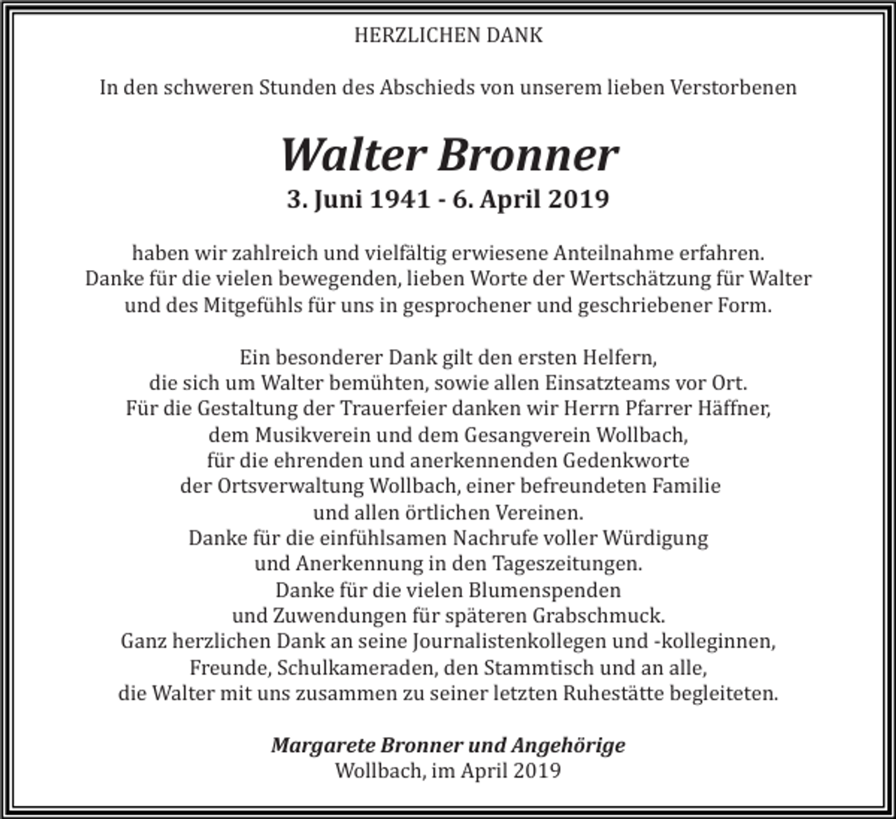 <p>HERZLICHEN DANK<br />In den schweren Stunden des Abschieds von unserem lieben Verstorbenen</p><p>Walter Bronner<br />3. Juni 1941 - 6. April 2019<br />haben wir zahlreich und vielfältig erwiesene Anteilnahme erfahren.<br />Danke für die vielen bewegenden, lieben Worte der Wertschätzung für Walter<br />und des Mitgefühls für uns in gesprochener und geschriebener Form.<br />Ein besonderer Dank gilt den ersten Helfern,<br />die sich um Walter bemühten, sowie allen Einsatzteams vor Ort.<br />Für die Gestaltung der Trauerfeier danken wir Herrn Pfarrer Häffner,<br />dem Musikverein und dem Gesangverein Wollbach,<br />für die ehrenden und anerkennenden Gedenkworte<br />der Ortsverwaltung Wollbach, einer befreundeten Familie<br />und allen örtlichen Vereinen.<br />Danke für die einfühlsamen Nachrufe voller Würdigung<br />und Anerkennung in den Tageszeitungen.<br />Danke für die vielen Blumenspenden<br />und Zuwendungen für späteren Grabschmuck.<br />Ganz herzlichen Dank an seine Journalistenkollegen und -kolleginnen,<br />Freunde, Schulkameraden, den Stammtisch und an alle,<br />die Walter mit uns zusammen zu seiner letzten Ruhestätte begleiteten.<br />Margarete Bronner und Angehörige<br />Wollbach, im April 2019</p>