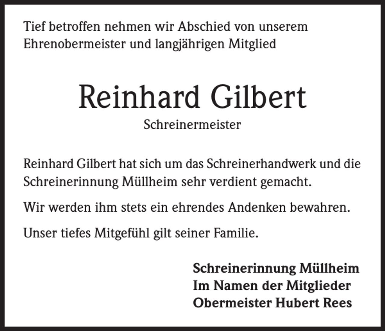 <p>Tief betroffen nehmen wir Abschied von unserem<br />Ehrenobermeister und langjährigen Mitglied</p><p>Reinhard Gilbert<br />Schreinermeister</p><p>Reinhard Gilbert hat sich um das Schreinerhandwerk und die<br />Schreinerinnung Müllheim sehr verdient gemacht.<br />Wir werden ihm stets ein ehrendes Andenken bewahren.<br />Unser tiefes Mitgefühl gilt seiner Familie.<br />Schreinerinnung Müllheim<br />Im Namen der Mitglieder<br />Obermeister Hubert Rees</p>