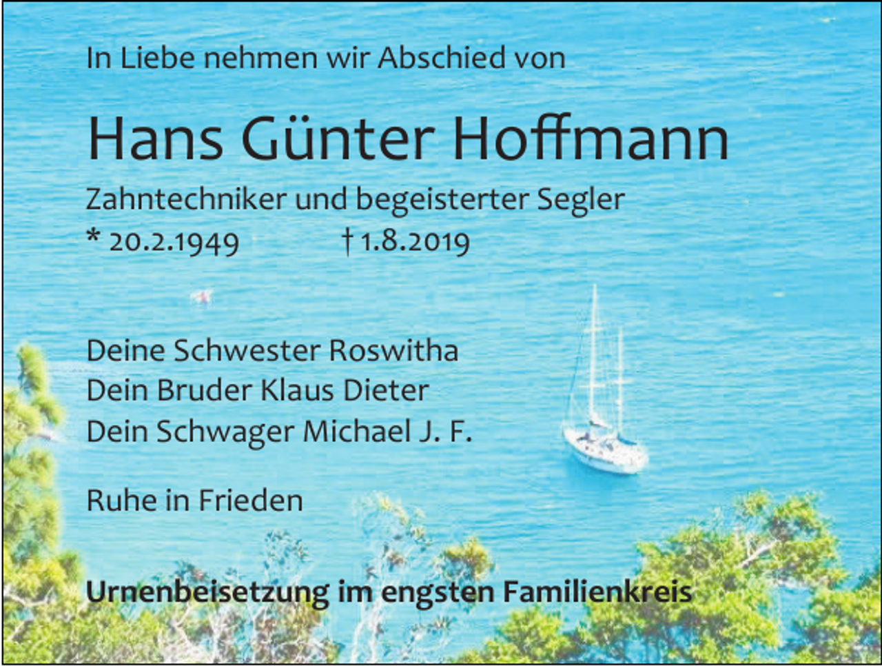 <p>In Liebe nehmen wir Abschied von</p><p>Hans Günter Hoffmann<br />Zahntechniker und begeisterter Segler<br />* 20.2.1949<br />† 1.8.2019<br />Deine Schwester Roswitha<br />Dein Bruder Klaus Dieter<br />Dein Schwager Michael J. F.<br />Ruhe in Frieden<br />Urnenbeisetzung im engsten Familienkreis</p>