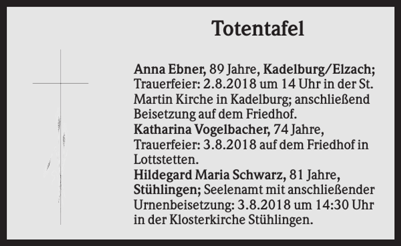 <p>Totentafel<br />Anna Ebner, 89 Jahre, Kadelburg/Elzach;<br />Trauerfeier: 2.8.2018 um 14 Uhr in der St.<br />Martin Kirche in Kadelburg; anschließend<br />Beisetzung auf dem Friedhof.<br />Katharina Vogelbacher, 74 Jahre,<br />Trauerfeier: 3.8.2018 auf dem Friedhof in<br />Lottstetten.<br />Hildegard Maria Schwarz, 81 Jahre,<br />Stühlingen; Seelenamt mit anschließender<br />Urnenbeisetzung: 3.8.2018 um 14:30 Uhr<br />in der Klosterkirche Stühlingen.</p>