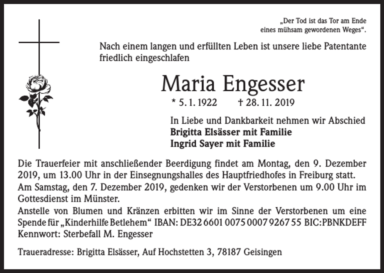 <p>„Der Tod ist das Tor am Ende<br />eines mühsam gewordenen Weges“.</p><p>Nach einem langen und erfüllten Leben ist unsere liebe Patentante<br />friedlich eingeschlafen</p><p>Maria Engesser<br />* 5. 1. 1922 † 28. 11. 2019</p><p>In Liebe und Dankbarkeit nehmen wir Abschied<br />Brigitta Elsässer mit Familie<br />Ingrid Sayer mit Familie<br />Die Trauerfeier mit anschließender Beerdigung findet am Montag, den 9. Dezember<br />2019, um 13.00 Uhr in der Einsegnungshalles des Hauptfriedhofes in Freiburg statt.<br />Am Samstag, den 7. Dezember 2019, gedenken wir der Verstorbenen um 9.00 Uhr im<br />Gottesdienst im Münster.<br />Anstelle von Blumen und Kränzen erbitten wir im Sinne der Verstorbenen um eine<br />­Spende für „Kinderhilfe Betlehem“ IBAN: DE32 6601 0075 0007 9267 55 BIC:PBNKDEFF<br />Kennwort: Sterbefall M. Engesser<br />Traueradresse: Brigitta Elsässer, Auf Hochstetten 3, 78187 Geisingen</p>