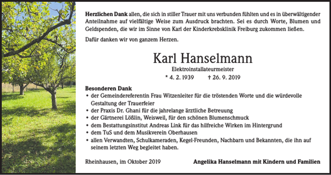 <p>Herzlichen Dank allen, die sich in stiller Trauer mit uns verbunden fühlten und es in überwältigender<br />Anteilnahme auf vielfältige Weise zum Ausdruck brachten. Sei es durch Worte, Blumen und<br />Geldspenden, die wir im Sinne von Karl der Kinderkrebsklinik Freiburg zukommen ließen.<br />Dafür danken wir von ganzem Herzen.</p><p>Karl Hanselmann<br />Elektroinstallateurmeister<br />* 4. 2. 1939<br />† 26. 9. 2019</p><p>Besonderen Dank<br />• der Gemeindereferentin Frau Witzenleiter für die tröstenden Worte und die würdevolle<br />Gestaltung der Trauerfeier<br />• der Praxis Dr. Ghani für die jahrelange ärztliche Betreuung<br />• der Gärtnerei Lößlin, Weisweil, für den schönen Blumenschmuck<br />• dem Bestattungsinstitut Andreas Link für das hilfreiche Wirken im Hintergrund<br />• dem TuS und dem Musikverein Oberhausen<br />• allen Verwandten, Schulkameraden, Kegel-Freunden, Nachbarn und Bekannten, die ihn auf<br />seinem letzten Weg begleitet haben.<br />Rheinhausen, im Oktober 2019</p><p>Angelika Hanselmann mit Kindern und Familien</p>