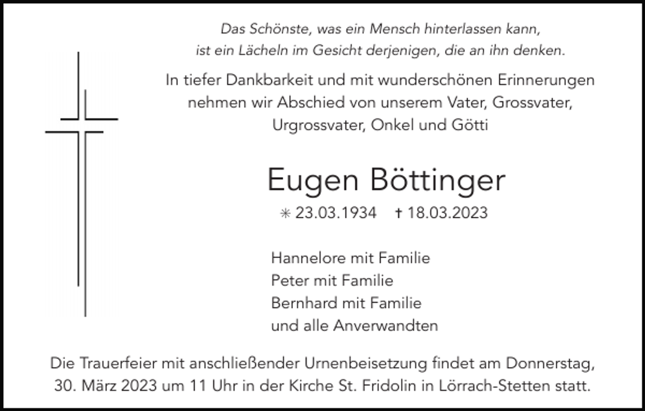 <p>Das Schönste, was ein Mensch hinterlassen kann,<br />ist ein Lächeln im Gesicht derjenigen, die an ihn denken.</p><p>In tiefer Dankbarkeit und mit wunderschönen Erinnerungen<br />nehmen wir Abschied von unserem Vater, Grossvater,<br />Urgrossvater, Onkel und Götti</p><p>Eugen Böttinger<br />✳ 23.03.1934</p><p>✝ 18.03.2023</p><p>Hannelore mit Familie<br />Peter mit Familie<br />Bernhard mit Familie<br />und alle Anverwandten<br />Die Trauerfeier mit anschließender Urnenbeisetzung findet am Donnerstag,<br />30. März 2023 um 11 Uhr in der Kirche St. Fridolin in Lörrach-Stetten statt.</p>